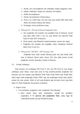 c. Royalti, sewa, dan penghasilan lain sehubungan dengan penggunaan harta; 
d. Imbalan sehubungan dengan jasa, pekerjaan, dan kegiatan; 
e. Hadiah dan penghargaan; 
f. Pensiun dan pembayaran berkala lainnya; 
g. Premi swap (selisih harga satu mata uang yang menjadi lebih mahal untuk 
6 
dibeli) dan transaksi lindung nilai lainnya; 
h. Keuntungan karena pembebasan utang. 
2. PPh pasal 26 = 20% dari Perkiraan Penghasilan Netto 
a. Atas penghasilan dari penjualan atau pengalihan harta di Indonesia, kecuali 
yang diatur dalam Pasal 4 ayat (2), yang diterima atau diperoleh Wajib 
Pajak LN selain BUT di Indonesia; 
b. Premi asuransi yang dibayarkan kepada perusahaan asuransi luar negeri; 
c. Penghasilan dari penjualan atau pengalihan saham sebagaimana dimaksud 
dalam Pasal 18 ayat (3c). 
3. PPh pasal 26 = PKP BUT – PPh Terutang 푥 20% 
Penghasilan Kena Pajak sesudah dikurangi pajak dari suatu bentuk usaha 
tetap di Indonesia dikenai pajak sebesar 20% (dua puluh persen), kecuali 
penghasilan tersebut ditanamkan kembali di Indonesia. 
2.4. Formula Perhitungan 
Pada dasarnya cara perhitungan PPh Pasal 21 dan/ atau PPh Pasal 26 sama dengan 
perhitungan pajak lainnya, tetapi pada pasal ini bagi penerima-penerima penghasilan dari 
pekerjaan, jasa atau kegiatan yang dilakukan Wajib Pajak Orang Pribadi yaitu Wajjib Pajak 
dalam negeri selain pengurangan berupa PTKP, juga ada pengurangan berupa biaya jabatan, 
pensiun dan iuran pensiun. Selain itu tarif yang ditetapkan juga bervariasi sesuai yang diatur 
dalam UU Pajak Penghasilan dan peraturan pemerintah. 
A. Pegawai Tetap 
1. Cara menentukan penghasilan netto, penghasilan bruto dikurangi: 
a. Biaya jabatan (biaya untuk mendapatkan, menagih dan memelihara 
penghasilan), 5 % (persen) dari penghasilan bruto, paling tinggi Rp 
6.000.000,00 setahun atau Rp 500.000,00 sebulan. 
 