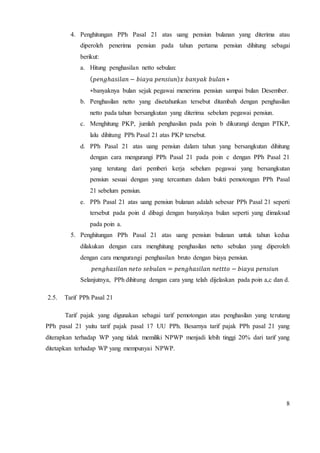 4. Penghitungan PPh Pasal 21 atas uang pensiun bulanan yang diterima atau 
diperoleh penerima pensiun pada tahun pertama pensiun dihitung sebagai 
berikut: 
a. Hitung penghasilan netto sebulan: 
(푝푒푛푔ℎ푎푠푖푙푎푛 − 푏푖푎푦푎 푝푒푛푠푖푢푛)푥 푏푎푛푦푎푘 푏푢푙푎푛 ∗ 
∗banyaknya bulan sejak pegawai menerima pensiun sampai bulan Desember. 
b. Penghasilan netto yang disetahunkan tersebut ditambah dengan penghasilan 
8 
netto pada tahun bersangkutan yang diterima sebelum pegawai pensiun. 
c. Menghitung PKP, jumlah penghasilan pada poin b dikurangi dengan PTKP, 
lalu dihitung PPh Pasal 21 atas PKP tersebut. 
d. PPh Pasal 21 atas uang pensiun dalam tahun yang bersangkutan dihitung 
dengan cara mengurangi PPh Pasal 21 pada poin c dengan PPh Pasal 21 
yang terutang dari pemberi kerja sebelum pegawai yang bersangkutan 
pensiun sesuai dengan yang tercantum dalam bukti pemotongan PPh Pasal 
21 sebelum pensiun. 
e. PPh Pasal 21 atas uang pensiun bulanan adalah sebesar PPh Pasal 21 seperti 
tersebut pada poin d dibagi dengan banyaknya bulan seperti yang dimaksud 
pada poin a. 
5. Penghitungan PPh Pasal 21 atas uang pensiun bulanan untuk tahun kedua 
dilakukan dengan cara menghitung penghasilan netto sebulan yang diperoleh 
dengan cara mengurangi penghasilan bruto dengan biaya pensiun. 
푝푒푛푔ℎ푎푠푖푙푎푛 푛푒푡표 푠푒푏푢푙푎푛 = 푝푒푛푔ℎ푎푠푖푙푎푛 푛푒푡푡푡표 − 푏푖푎푦푎 푝푒푛푠푖푢푛 
Selanjutnya, PPh dihitung dengan cara yang telah dijelaskan pada poin a,c dan d. 
2.5. Tarif PPh Pasal 21 
Tarif pajak yang digunakan sebagai tarif pemotongan atas penghasilan yang terutang 
PPh pasal 21 yaitu tarif pajak pasal 17 UU PPh. Besarnya tarif pajak PPh pasal 21 yang 
diterapkan terhadap WP yang tidak memiliki NPWP menjadi lebih tinggi 20% dari tarif yang 
ditetapkan terhadap WP yang mempunyai NPWP. 
 