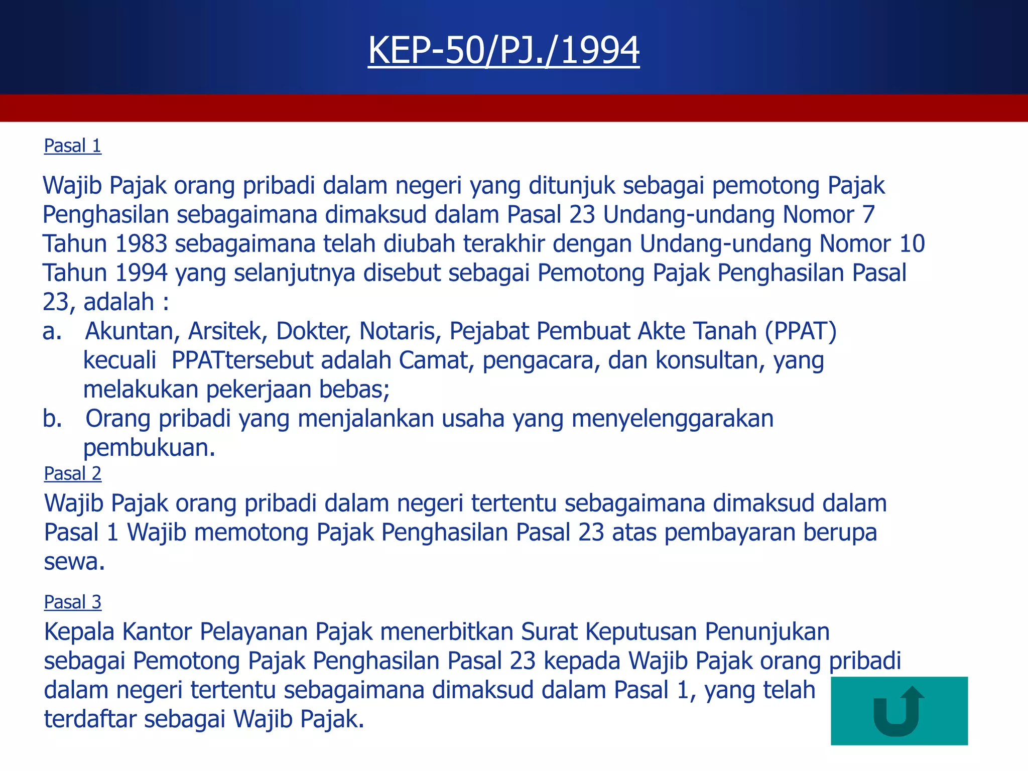 KEP-50/PJ./1994

Pasal 1

Wajib Pajak orang pribadi dalam negeri yang ditunjuk sebagai pemotong Pajak
Penghasilan sebagaimana dimaksud dalam Pasal 23 Undang-undang Nomor 7
Tahun 1983 sebagaimana telah diubah terakhir dengan Undang-undang Nomor 10
Tahun 1994 yang selanjutnya disebut sebagai Pemotong Pajak Penghasilan Pasal
23, adalah :
a. Akuntan, Arsitek, Dokter, Notaris, Pejabat Pembuat Akte Tanah (PPAT)
    kecuali PPATtersebut adalah Camat, pengacara, dan konsultan, yang
    melakukan pekerjaan bebas;
b. Orang pribadi yang menjalankan usaha yang menyelenggarakan
    pembukuan.
Pasal 2
Wajib Pajak orang pribadi dalam negeri tertentu sebagaimana dimaksud dalam
Pasal 1 Wajib memotong Pajak Penghasilan Pasal 23 atas pembayaran berupa
sewa.
Pasal 3
Kepala Kantor Pelayanan Pajak menerbitkan Surat Keputusan Penunjukan
sebagai Pemotong Pajak Penghasilan Pasal 23 kepada Wajib Pajak orang pribadi
dalam negeri tertentu sebagaimana dimaksud dalam Pasal 1, yang telah
terdaftar sebagai Wajib Pajak.
 