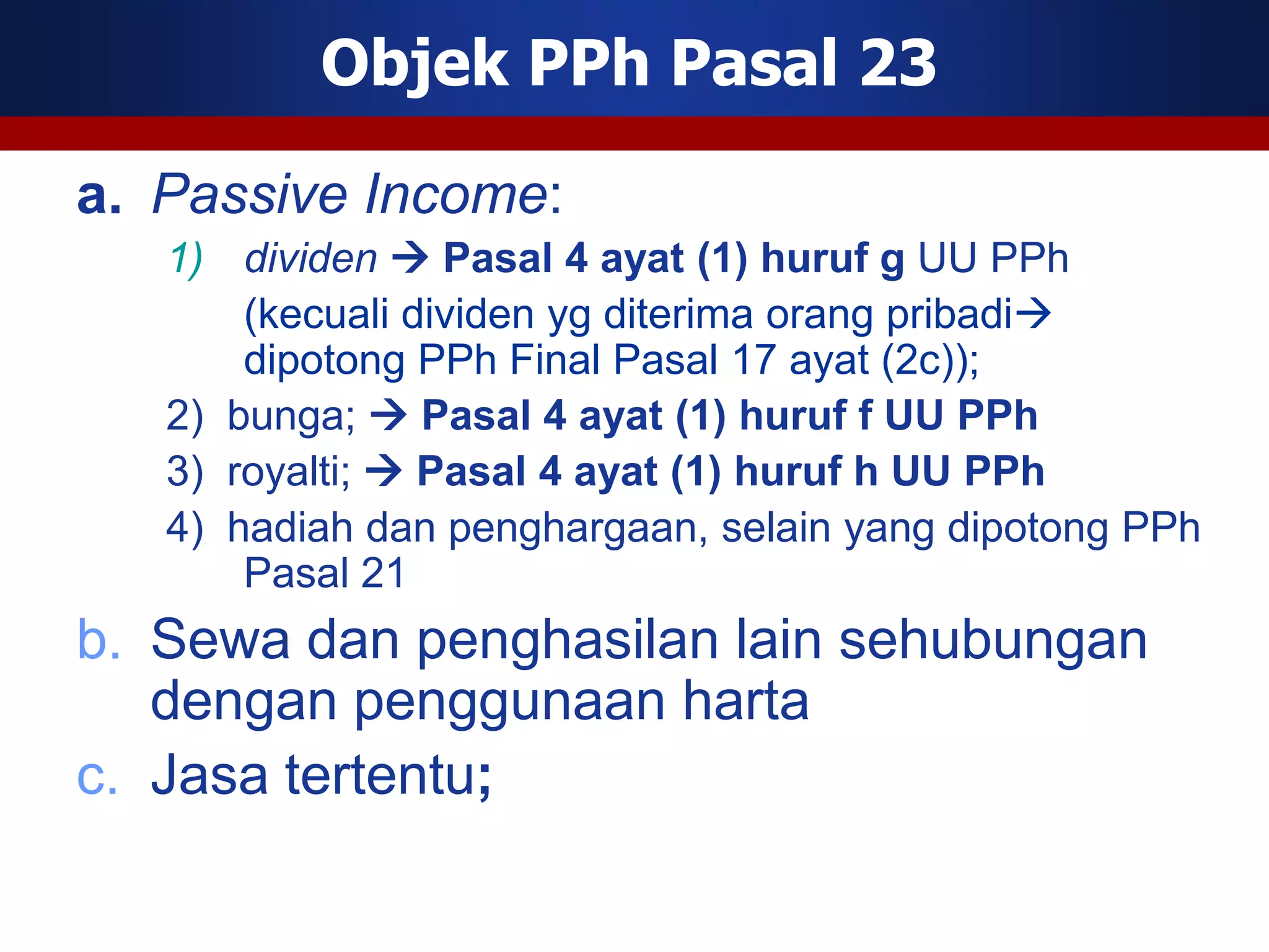 Objek PPh Pasal 23

a. Passive Income:
   1) dividen  Pasal 4 ayat (1) huruf g UU PPh
       (kecuali dividen yg diterima orang pribadi
       dipotong PPh Final Pasal 17 ayat (2c));
   2) bunga;  Pasal 4 ayat (1) huruf f UU PPh
   3) royalti;  Pasal 4 ayat (1) huruf h UU PPh
   4) hadiah dan penghargaan, selain yang dipotong PPh
       Pasal 21
b. Sewa dan penghasilan lain sehubungan
   dengan penggunaan harta
c. Jasa tertentu;
 