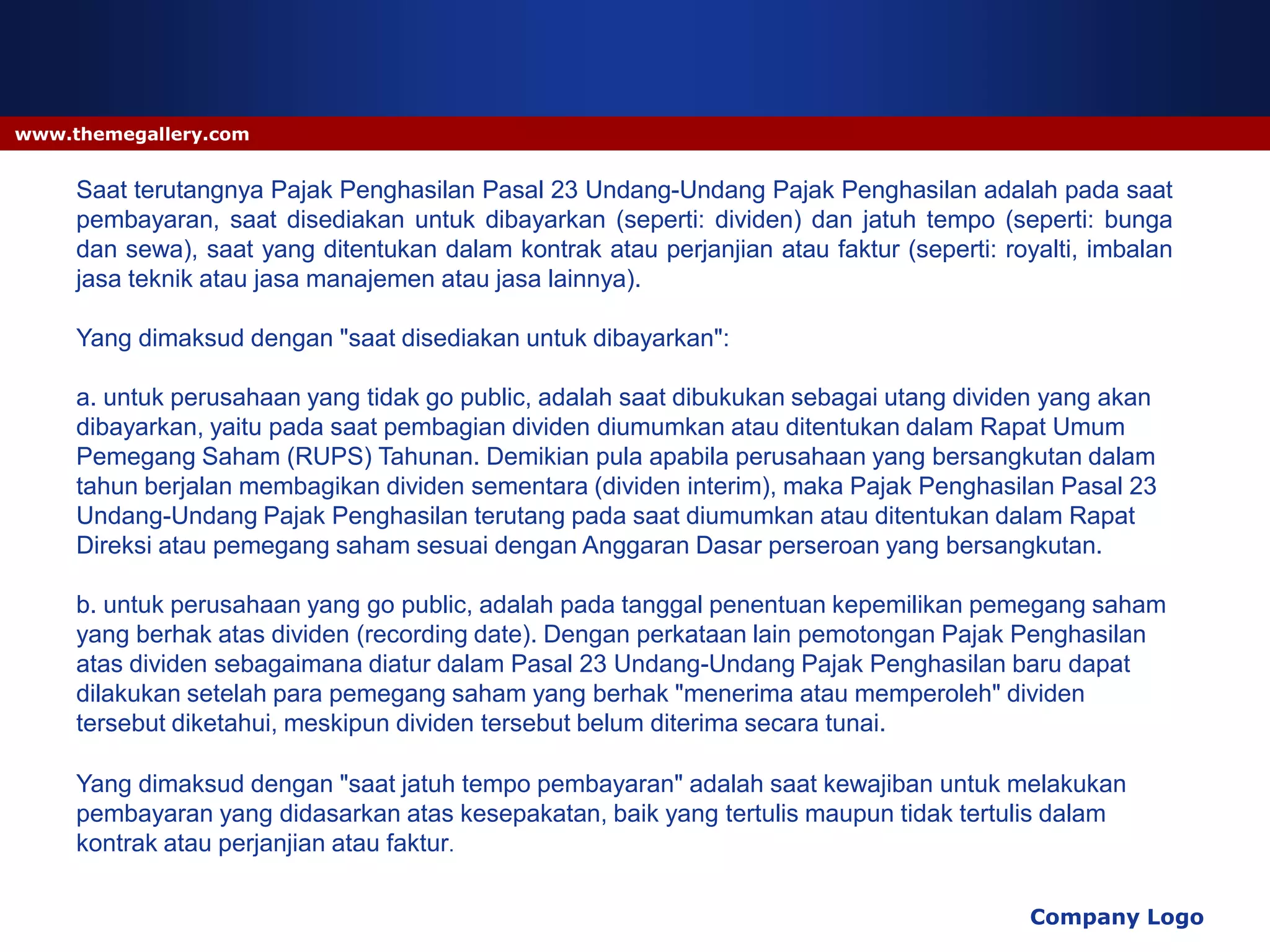 www.themegallery.com


     Saat terutangnya Pajak Penghasilan Pasal 23 Undang-Undang Pajak Penghasilan adalah pada saat
     pembayaran, saat disediakan untuk dibayarkan (seperti: dividen) dan jatuh tempo (seperti: bunga
     dan sewa), saat yang ditentukan dalam kontrak atau perjanjian atau faktur (seperti: royalti, imbalan
     jasa teknik atau jasa manajemen atau jasa lainnya).

     Yang dimaksud dengan "saat disediakan untuk dibayarkan":

     a. untuk perusahaan yang tidak go public, adalah saat dibukukan sebagai utang dividen yang akan
     dibayarkan, yaitu pada saat pembagian dividen diumumkan atau ditentukan dalam Rapat Umum
     Pemegang Saham (RUPS) Tahunan. Demikian pula apabila perusahaan yang bersangkutan dalam
     tahun berjalan membagikan dividen sementara (dividen interim), maka Pajak Penghasilan Pasal 23
     Undang-Undang Pajak Penghasilan terutang pada saat diumumkan atau ditentukan dalam Rapat
     Direksi atau pemegang saham sesuai dengan Anggaran Dasar perseroan yang bersangkutan.

     b. untuk perusahaan yang go public, adalah pada tanggal penentuan kepemilikan pemegang saham
     yang berhak atas dividen (recording date). Dengan perkataan lain pemotongan Pajak Penghasilan
     atas dividen sebagaimana diatur dalam Pasal 23 Undang-Undang Pajak Penghasilan baru dapat
     dilakukan setelah para pemegang saham yang berhak "menerima atau memperoleh" dividen
     tersebut diketahui, meskipun dividen tersebut belum diterima secara tunai.

     Yang dimaksud dengan "saat jatuh tempo pembayaran" adalah saat kewajiban untuk melakukan
     pembayaran yang didasarkan atas kesepakatan, baik yang tertulis maupun tidak tertulis dalam
     kontrak atau perjanjian atau faktur.

                                                                                           Company Logo
 