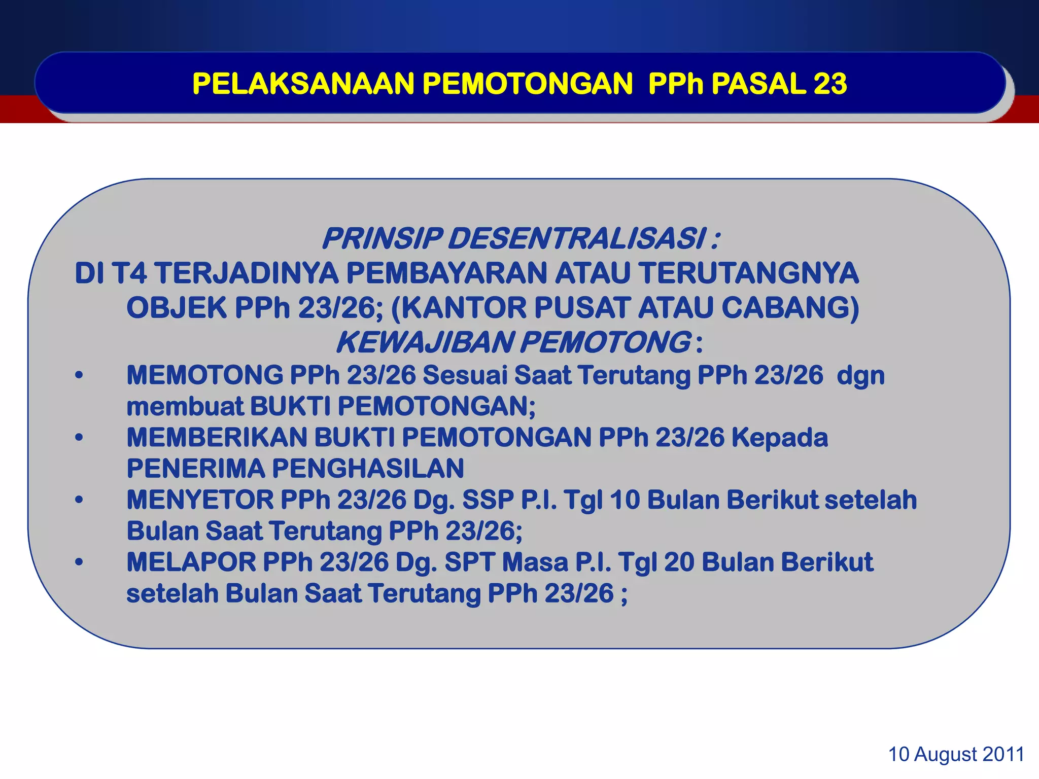 PELAKSANAAN PEMOTONGAN PPh PASAL 23




                  PRINSIP DESENTRALISASI :
DI T4 TERJADINYA PEMBAYARAN ATAU TERUTANGNYA
    OBJEK PPh 23/26; (KANTOR PUSAT ATAU CABANG)
                KEWAJIBAN PEMOTONG :
•   MEMOTONG PPh 23/26 Sesuai Saat Terutang PPh 23/26 dgn
    membuat BUKTI PEMOTONGAN;
•   MEMBERIKAN BUKTI PEMOTONGAN PPh 23/26 Kepada
    PENERIMA PENGHASILAN
•   MENYETOR PPh 23/26 Dg. SSP P.l. Tgl 10 Bulan Berikut setelah
    Bulan Saat Terutang PPh 23/26;
•   MELAPOR PPh 23/26 Dg. SPT Masa P.l. Tgl 20 Bulan Berikut
    setelah Bulan Saat Terutang PPh 23/26 ;




                                                             10 August 2011
 