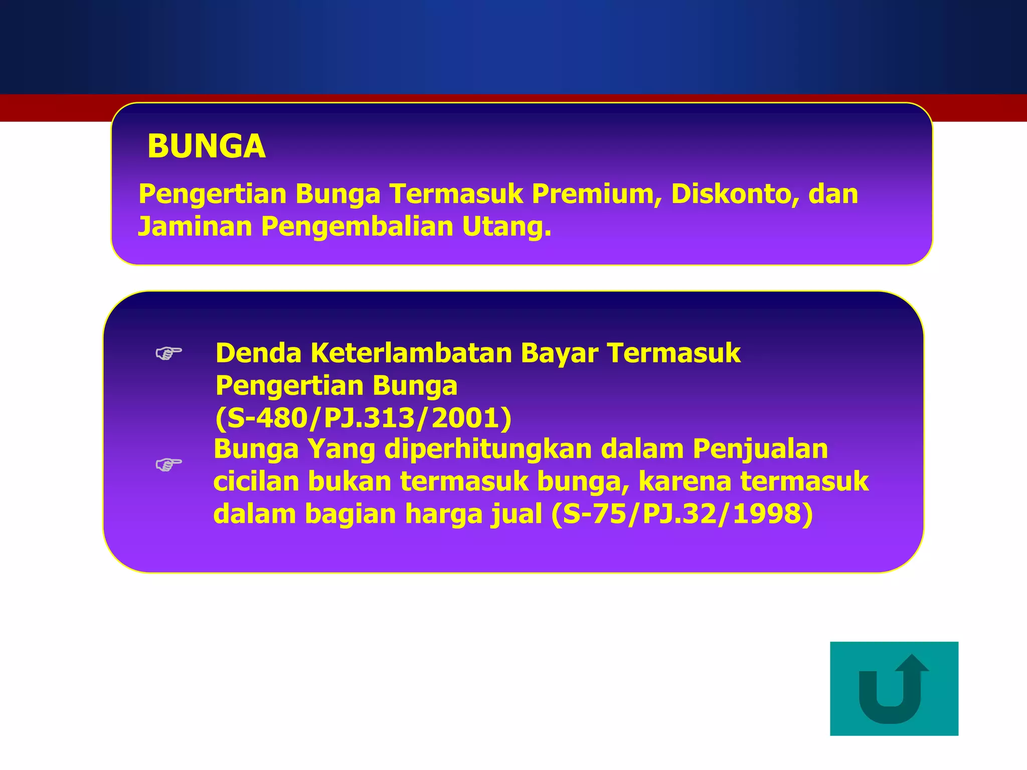 BUNGA
Pengertian Bunga Termasuk Premium, Diskonto, dan
Jaminan Pengembalian Utang.



  Denda Keterlambatan Bayar Termasuk
     Pengertian Bunga
     (S-480/PJ.313/2001)
     Bunga Yang diperhitungkan dalam Penjualan
    cicilan bukan termasuk bunga, karena termasuk
     dalam bagian harga jual (S-75/PJ.32/1998)
 