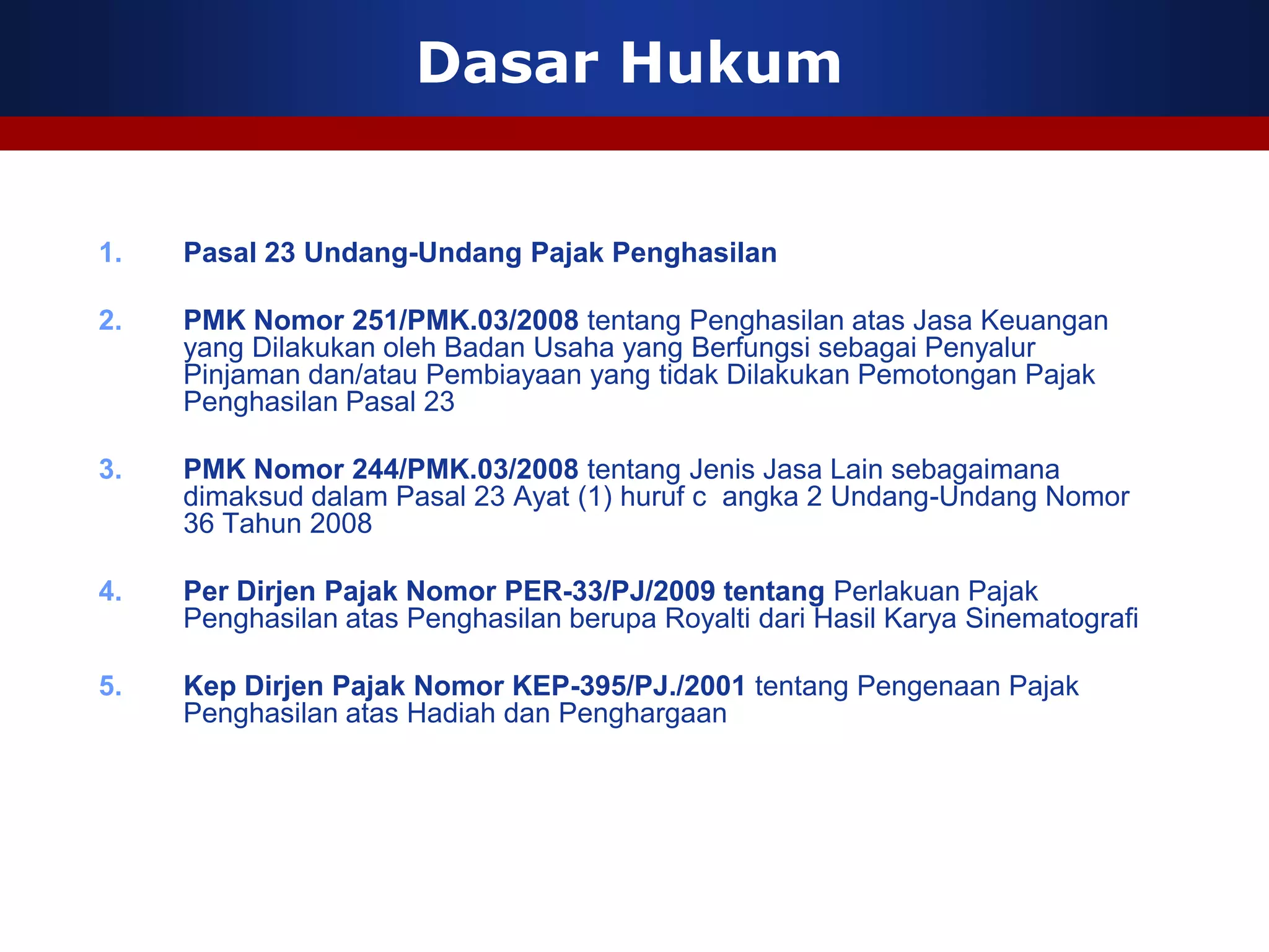 Dasar Hukum


1.   Pasal 23 Undang-Undang Pajak Penghasilan

2.   PMK Nomor 251/PMK.03/2008 tentang Penghasilan atas Jasa Keuangan
     yang Dilakukan oleh Badan Usaha yang Berfungsi sebagai Penyalur
     Pinjaman dan/atau Pembiayaan yang tidak Dilakukan Pemotongan Pajak
     Penghasilan Pasal 23

3.   PMK Nomor 244/PMK.03/2008 tentang Jenis Jasa Lain sebagaimana
     dimaksud dalam Pasal 23 Ayat (1) huruf c angka 2 Undang-Undang Nomor
     36 Tahun 2008

4.   Per Dirjen Pajak Nomor PER-33/PJ/2009 tentang Perlakuan Pajak
     Penghasilan atas Penghasilan berupa Royalti dari Hasil Karya Sinematografi

5.   Kep Dirjen Pajak Nomor KEP-395/PJ./2001 tentang Pengenaan Pajak
     Penghasilan atas Hadiah dan Penghargaan
 