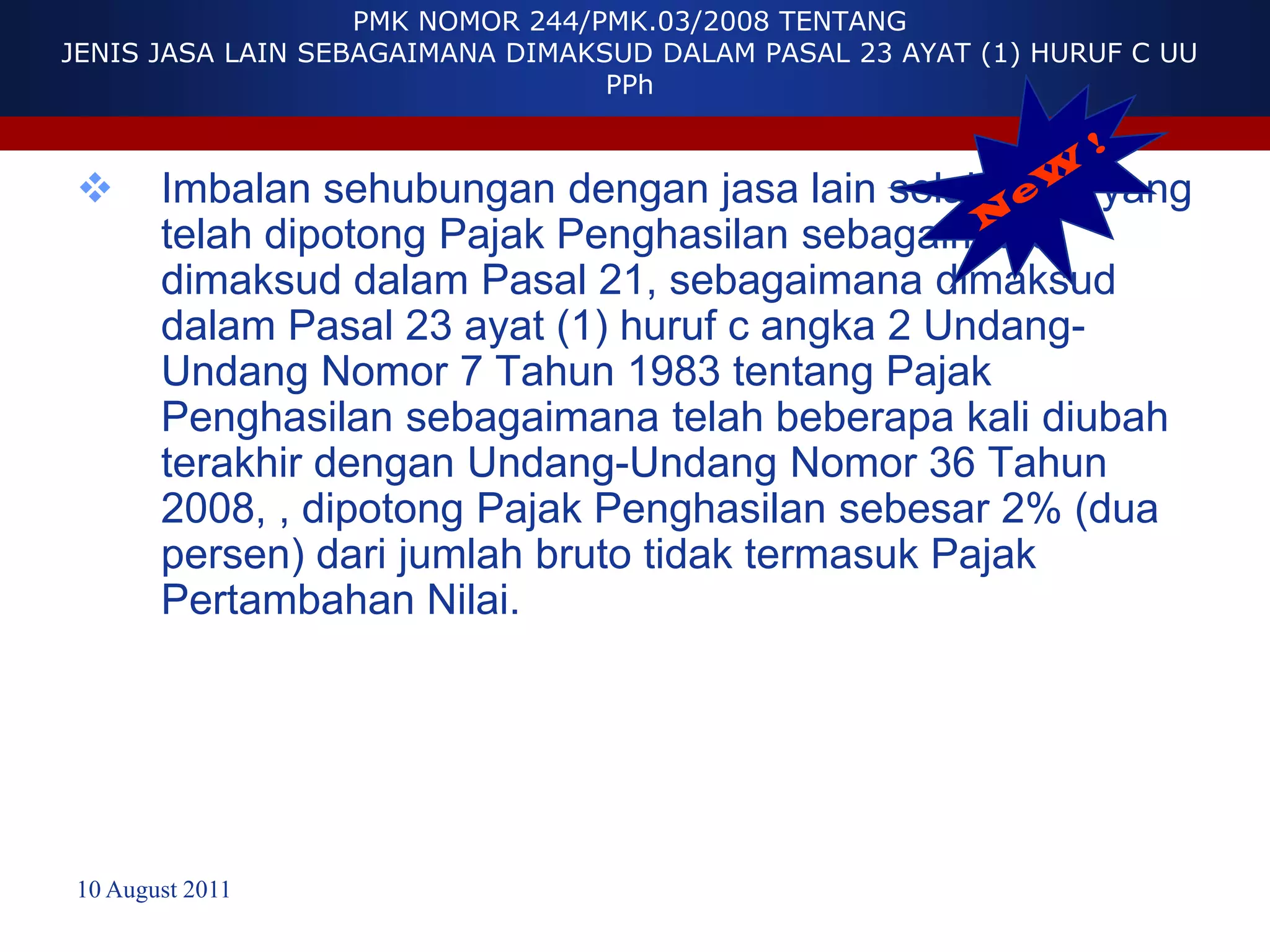 PMK NOMOR 244/PMK.03/2008 TENTANG
JENIS JASA LAIN SEBAGAIMANA DIMAKSUD DALAM PASAL 23 AYAT (1) HURUF C UU
                                  PPh



      Imbalan sehubungan dengan jasa lain selain jasa yang
       telah dipotong Pajak Penghasilan sebagaimana
       dimaksud dalam Pasal 21, sebagaimana dimaksud
       dalam Pasal 23 ayat (1) huruf c angka 2 Undang-
       Undang Nomor 7 Tahun 1983 tentang Pajak
       Penghasilan sebagaimana telah beberapa kali diubah
       terakhir dengan Undang-Undang Nomor 36 Tahun
       2008, , dipotong Pajak Penghasilan sebesar 2% (dua
       persen) dari jumlah bruto tidak termasuk Pajak
       Pertambahan Nilai.




10 August 2011
 