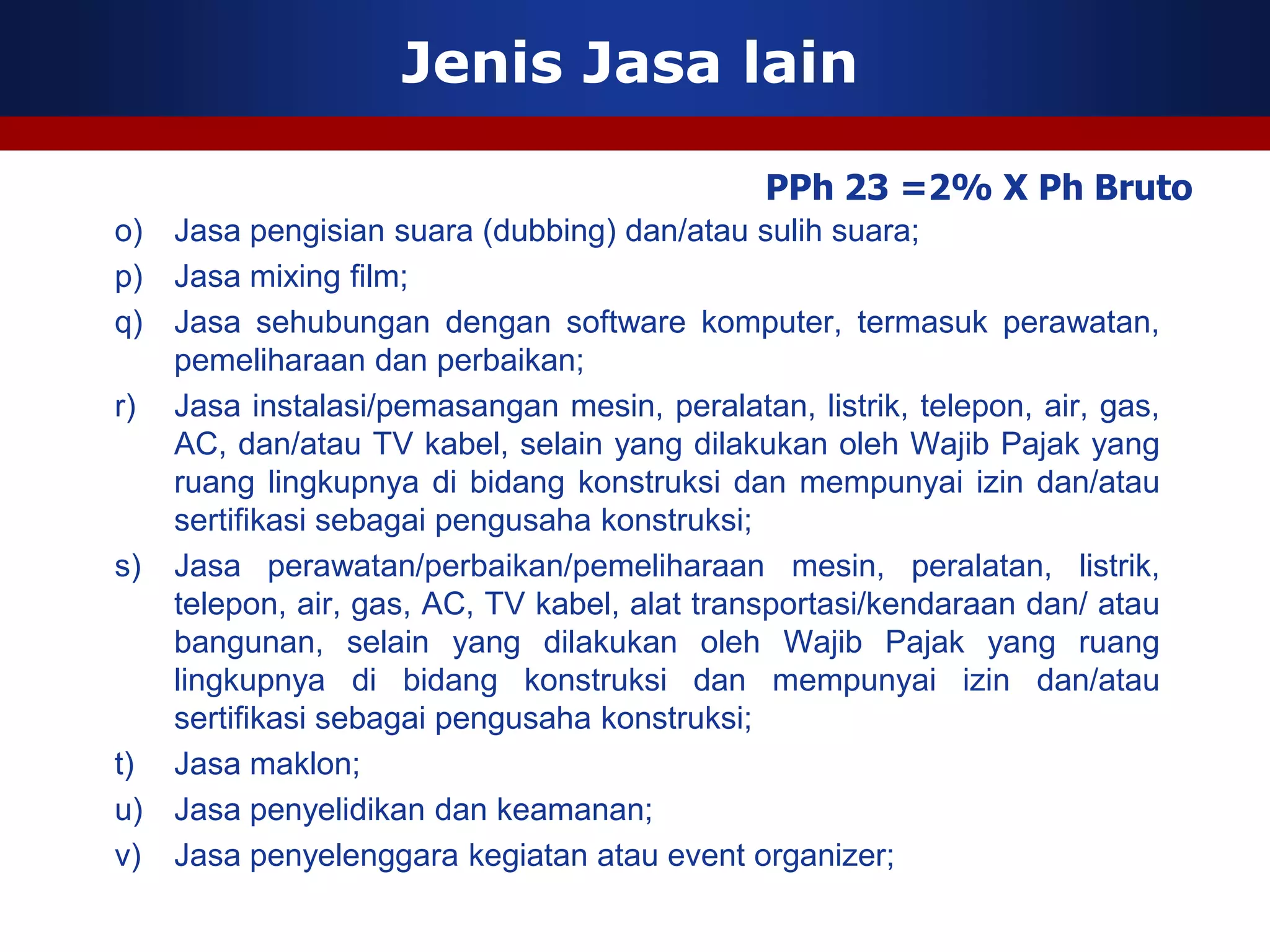 Jenis Jasa lain

                                              PPh 23 =2% X Ph Bruto
o) Jasa pengisian suara (dubbing) dan/atau sulih suara;
p) Jasa mixing film;
q) Jasa sehubungan dengan software komputer, termasuk perawatan,
   pemeliharaan dan perbaikan;
r) Jasa instalasi/pemasangan mesin, peralatan, listrik, telepon, air, gas,
   AC, dan/atau TV kabel, selain yang dilakukan oleh Wajib Pajak yang
   ruang lingkupnya di bidang konstruksi dan mempunyai izin dan/atau
   sertifikasi sebagai pengusaha konstruksi;
s) Jasa perawatan/perbaikan/pemeliharaan mesin, peralatan, listrik,
   telepon, air, gas, AC, TV kabel, alat transportasi/kendaraan dan/ atau
   bangunan, selain yang dilakukan oleh Wajib Pajak yang ruang
   lingkupnya di bidang konstruksi dan mempunyai izin dan/atau
   sertifikasi sebagai pengusaha konstruksi;
t) Jasa maklon;
u) Jasa penyelidikan dan keamanan;
v) Jasa penyelenggara kegiatan atau event organizer;
 