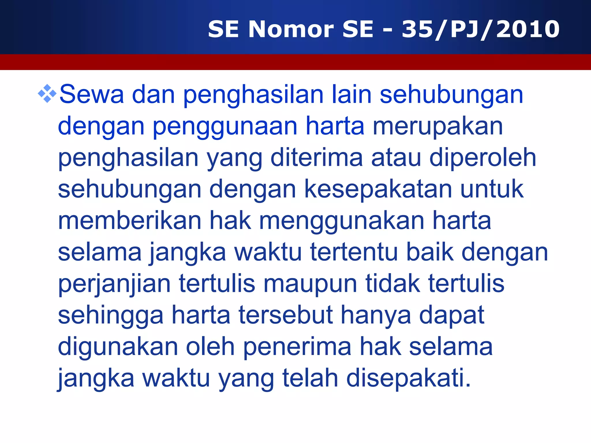 SE Nomor SE - 35/PJ/2010

Sewa dan penghasilan lain sehubungan
 dengan penggunaan harta merupakan
 penghasilan yang diterima atau diperoleh
 sehubungan dengan kesepakatan untuk
 memberikan hak menggunakan harta
 selama jangka waktu tertentu baik dengan
 perjanjian tertulis maupun tidak tertulis
 sehingga harta tersebut hanya dapat
 digunakan oleh penerima hak selama
 jangka waktu yang telah disepakati.
 
