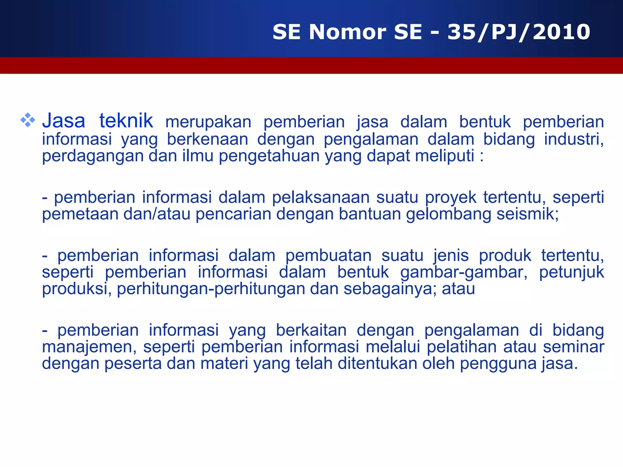 SE Nomor SE - 35/PJ/2010



 Jasa teknik merupakan pemberian jasa dalam bentuk pemberian
  informasi yang berkenaan dengan pengalaman dalam bidang industri,
  perdagangan dan ilmu pengetahuan yang dapat meliputi :

  - pemberian informasi dalam pelaksanaan suatu proyek tertentu, seperti
  pemetaan dan/atau pencarian dengan bantuan gelombang seismik;

  - pemberian informasi dalam pembuatan suatu jenis produk tertentu,
  seperti pemberian informasi dalam bentuk gambar-gambar, petunjuk
  produksi, perhitungan-perhitungan dan sebagainya; atau

  - pemberian informasi yang berkaitan dengan pengalaman di bidang
  manajemen, seperti pemberian informasi melalui pelatihan atau seminar
  dengan peserta dan materi yang telah ditentukan oleh pengguna jasa.
 