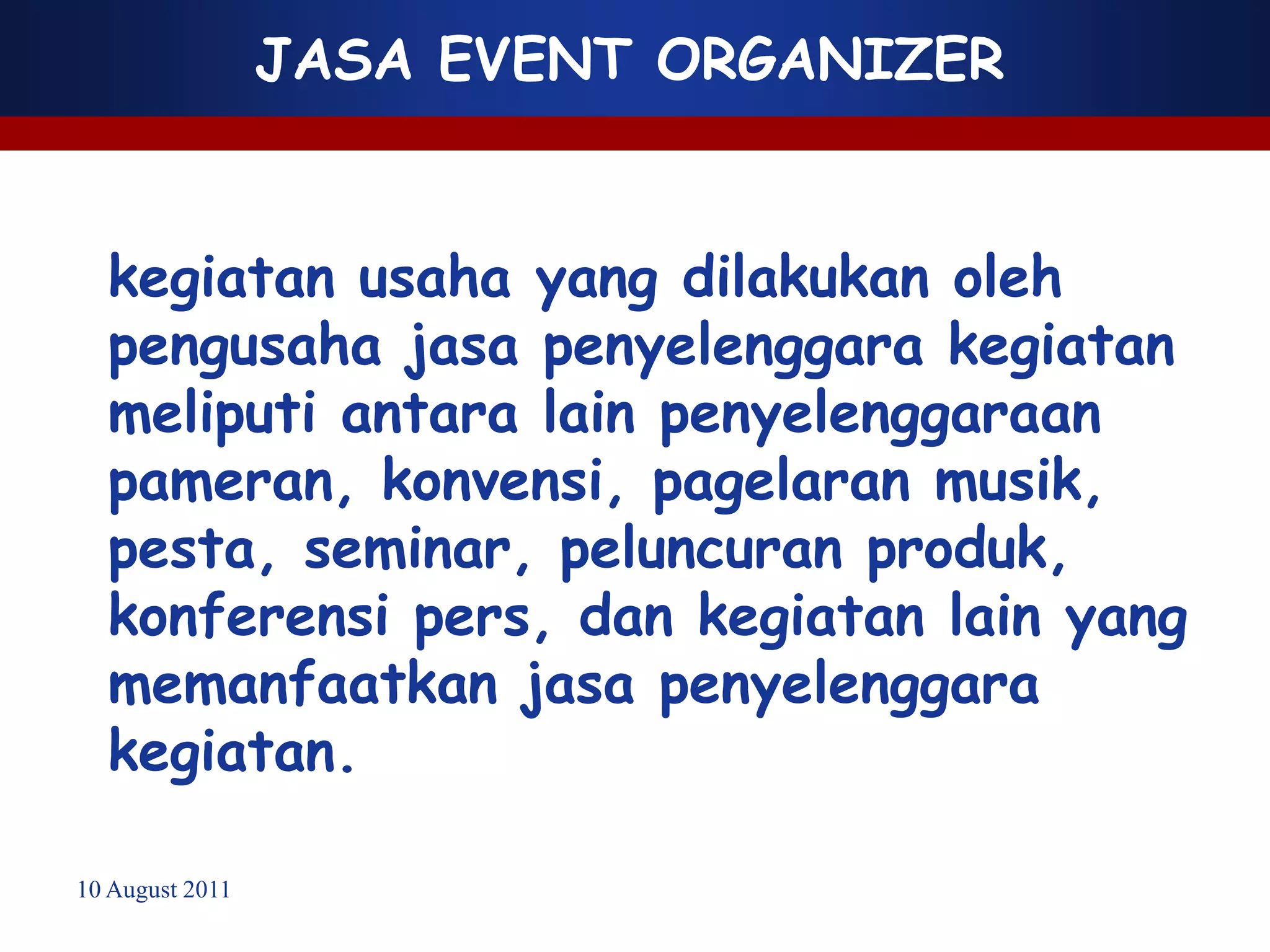 JASA EVENT ORGANIZER


  kegiatan usaha yang dilakukan oleh
  pengusaha jasa penyelenggara kegiatan
  meliputi antara lain penyelenggaraan
  pameran, konvensi, pagelaran musik,
  pesta, seminar, peluncuran produk,
  konferensi pers, dan kegiatan lain yang
  memanfaatkan jasa penyelenggara
  kegiatan.

10 August 2011
 