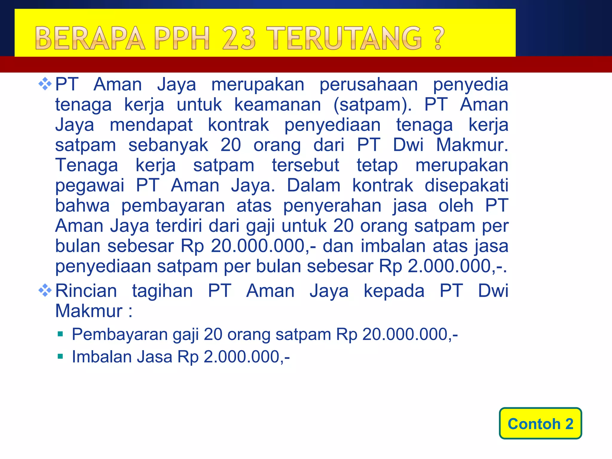 PT Aman Jaya merupakan perusahaan penyedia
 tenaga kerja untuk keamanan (satpam). PT Aman
 Jaya mendapat kontrak penyediaan tenaga kerja
 satpam sebanyak 20 orang dari PT Dwi Makmur.
 Tenaga kerja satpam tersebut tetap merupakan
 pegawai PT Aman Jaya. Dalam kontrak disepakati
 bahwa pembayaran atas penyerahan jasa oleh PT
 Aman Jaya terdiri dari gaji untuk 20 orang satpam per
 bulan sebesar Rp 20.000.000,- dan imbalan atas jasa
 penyediaan satpam per bulan sebesar Rp 2.000.000,-.
Rincian tagihan PT Aman Jaya kepada PT Dwi
 Makmur :
   Pembayaran gaji 20 orang satpam Rp 20.000.000,-
   Imbalan Jasa Rp 2.000.000,-


                                                      Contoh 2
 