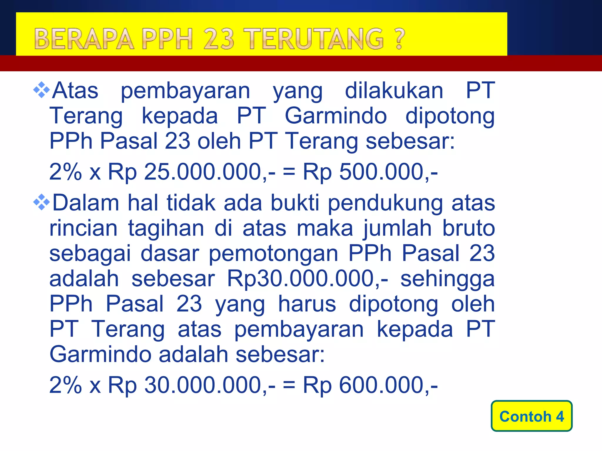 Atas pembayaran yang dilakukan PT
 Terang kepada PT Garmindo dipotong
 PPh Pasal 23 oleh PT Terang sebesar:
 2% x Rp 25.000.000,- = Rp 500.000,-
Dalam hal tidak ada bukti pendukung atas
 rincian tagihan di atas maka jumlah bruto
 sebagai dasar pemotongan PPh Pasal 23
 adalah sebesar Rp30.000.000,- sehingga
 PPh Pasal 23 yang harus dipotong oleh
 PT Terang atas pembayaran kepada PT
 Garmindo adalah sebesar:
 2% x Rp 30.000.000,- = Rp 600.000,-
                                             Contoh 4
 