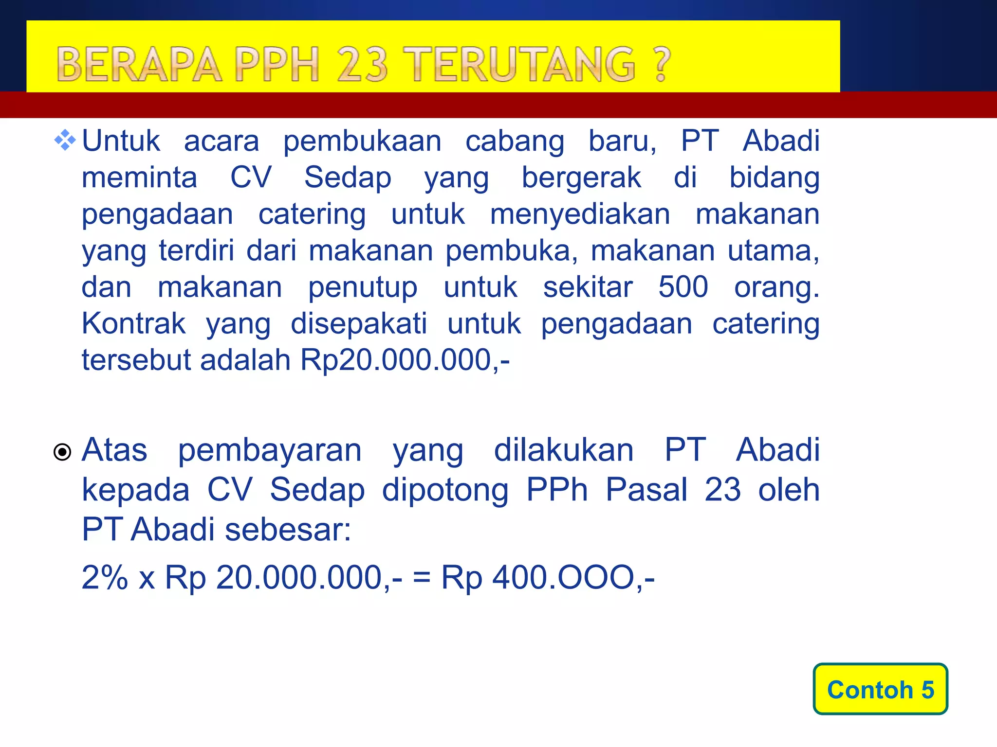 Untuk acara pembukaan cabang baru, PT Abadi
 meminta CV Sedap yang bergerak di bidang
 pengadaan catering untuk menyediakan makanan
 yang terdiri dari makanan pembuka, makanan utama,
 dan makanan penutup untuk sekitar 500 orang.
 Kontrak yang disepakati untuk pengadaan catering
 tersebut adalah Rp20.000.000,-

   Atas pembayaran yang dilakukan PT Abadi
    kepada CV Sedap dipotong PPh Pasal 23 oleh
    PT Abadi sebesar:
    2% x Rp 20.000.000,- = Rp 400.OOO,-


                                                     Contoh 5
 
