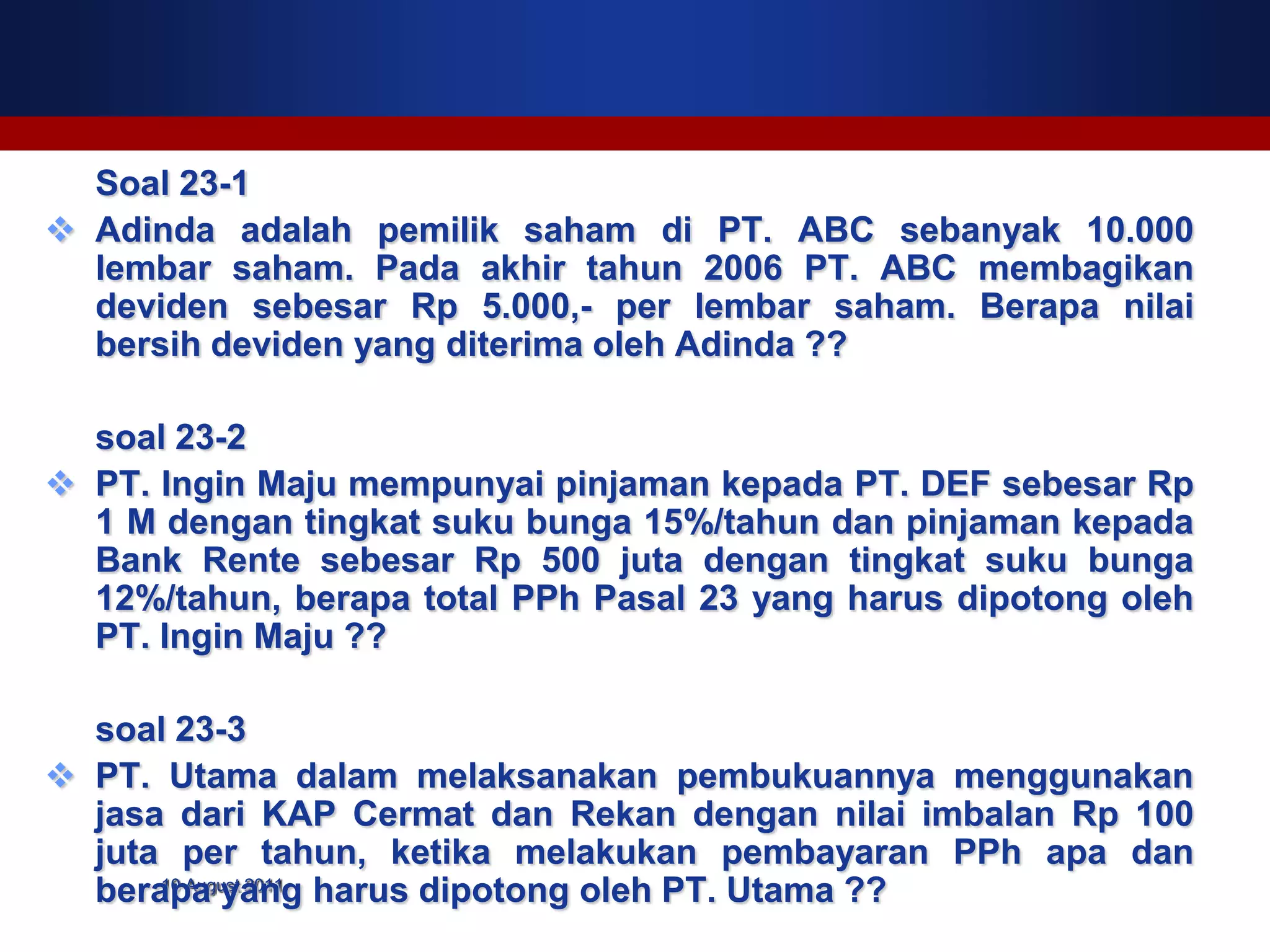 Soal 23-1
 Adinda adalah pemilik saham di PT. ABC sebanyak 10.000
  lembar saham. Pada akhir tahun 2006 PT. ABC membagikan
  deviden sebesar Rp 5.000,- per lembar saham. Berapa nilai
  bersih deviden yang diterima oleh Adinda ??

  soal 23-2
 PT. Ingin Maju mempunyai pinjaman kepada PT. DEF sebesar Rp
  1 M dengan tingkat suku bunga 15%/tahun dan pinjaman kepada
  Bank Rente sebesar Rp 500 juta dengan tingkat suku bunga
  12%/tahun, berapa total PPh Pasal 23 yang harus dipotong oleh
  PT. Ingin Maju ??

  soal 23-3
 PT. Utama dalam melaksanakan pembukuannya menggunakan
  jasa dari KAP Cermat dan Rekan dengan nilai imbalan Rp 100
  juta per tahun, ketika melakukan pembayaran PPh apa dan
  berapa yang harus dipotong oleh PT. Utama ??
      10 August 2011
 