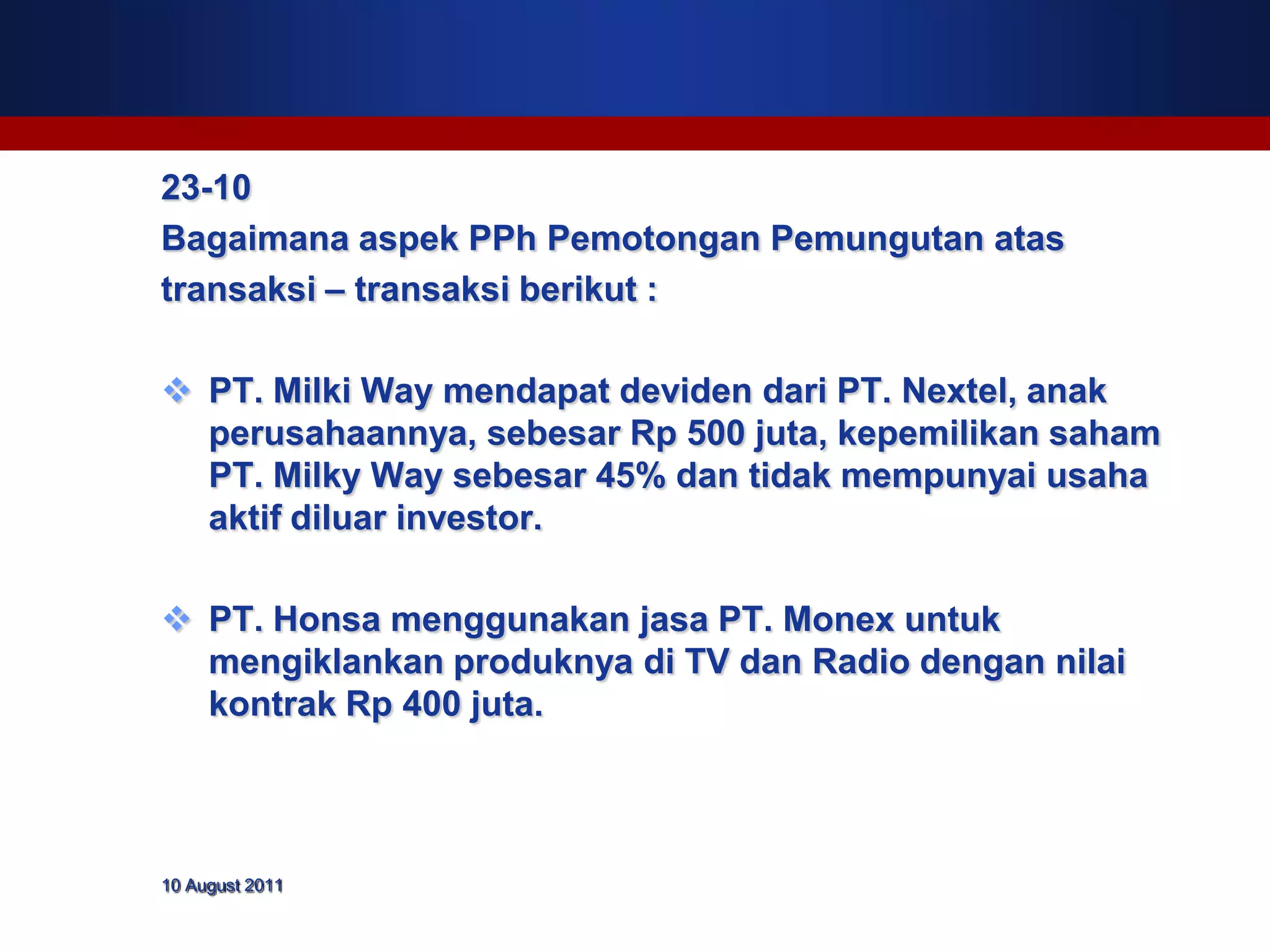 23-10
Bagaimana aspek PPh Pemotongan Pemungutan atas
transaksi – transaksi berikut :

 PT. Milki Way mendapat deviden dari PT. Nextel, anak
  perusahaannya, sebesar Rp 500 juta, kepemilikan saham
  PT. Milky Way sebesar 45% dan tidak mempunyai usaha
  aktif diluar investor.

 PT. Honsa menggunakan jasa PT. Monex untuk
  mengiklankan produknya di TV dan Radio dengan nilai
  kontrak Rp 400 juta.



10 August 2011
 