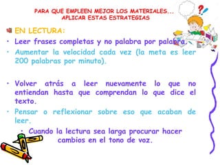 PARA QUE EMPLEEN MEJOR LOS MATERIALES...
APLICAR ESTAS ESTRATEGIAS
EN LECTURA:
• Leer frases completas y no palabra por palabra.
• Aumentar la velocidad cada vez (la meta es leer
200 palabras por minuto).
• Volver atrás a leer nuevamente lo que no
entiendan hasta que comprendan lo que dice el
texto.
• Pensar o reflexionar sobre eso que acaban de
leer.
• Cuando la lectura sea larga procurar hacer
cambios en el tono de voz.
 