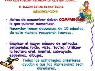 PARA QUE PUEDAN ASIMILAR LO QUE ESTUDIAN...
UTILIZAR ESTAS ESTRATEGIAS
MEMORIZACIÓNMEMORIZACIÓN::
• Antes de memorizar debenAntes de memorizar deben COMPRENDERCOMPRENDER
lo que quieren memorizar.lo que quieren memorizar.
• Recordar tomar descansos de 15 minutos,Recordar tomar descansos de 15 minutos,
de esta manera recuperan fuerzasde esta manera recuperan fuerzas..
• Emplear el mayor número de entradasEmplear el mayor número de entradas
sensoriales (oído, vista, tacto). Utilizarsensoriales (oído, vista, tacto). Utilizar
la lectura oral, mental, subrayado,la lectura oral, mental, subrayado,
esquemas, dibujos.esquemas, dibujos.
• Todas las estrategias anterioresTodas las estrategias anteriores
ayudan a que las impresiones seanayudan a que las impresiones sean
duraderasduraderas..
 