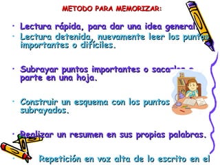 METODO PARA MEMORIZAR:METODO PARA MEMORIZAR:
• Lectura rápida, para dar una idea general.Lectura rápida, para dar una idea general.
• Lectura detenida, nuevamente leer los puntosLectura detenida, nuevamente leer los puntos
importantes o difíciles.importantes o difíciles.
• Subrayar puntos importantes o sacarlos aSubrayar puntos importantes o sacarlos a
parte en una hoja.parte en una hoja.
• Construir un esquema con los puntosConstruir un esquema con los puntos
subrayados.subrayados.
• Realizar un resumen en sus propias palabras.Realizar un resumen en sus propias palabras.
• Repetición en voz alta de lo escrito en elRepetición en voz alta de lo escrito en el
 