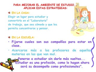 PARA MEJORAR EL AMBIENTE DE ESTUDIO...
APLICAR ESTAS ESTRATEGIAS:
EN LA CASA:
Elegir un lugar para estudiar y
convertirlo en el "Laboratorio"
de trabajo, que sea cómodo y que les
permita concentrarse y pensar.
EN LA ESCUELA:
• Fijarse cuales son sus compañías para estar en
clase.
• Acercarse más a los profesores de aquellas
materias en las que van mal.
• Ponerse a estudiar sin darle más vueltas...
"Estudiar es una profesión, como lo hagan ahora
será su desempeño como profesionales".
 