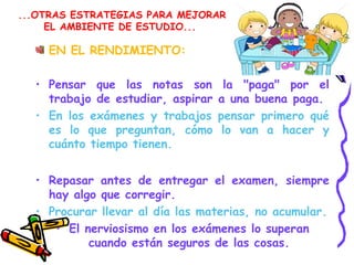 ...OTRAS ESTRATEGIAS PARA MEJORAR
EL AMBIENTE DE ESTUDIO...
EN EL RENDIMIENTO:
• Pensar que las notas son la "paga" por el
trabajo de estudiar, aspirar a una buena paga.
• En los exámenes y trabajos pensar primero qué
es lo que preguntan, cómo lo van a hacer y
cuánto tiempo tienen.
• Repasar antes de entregar el examen, siempre
hay algo que corregir.
• Procurar llevar al día las materias, no acumular.
• El nerviosismo en los exámenes lo superan
cuando están seguros de las cosas.
 