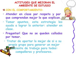 ACTITUDES QUE MEJORAN EL
AMBIENTE DE ESTUDIO
CON EL COMPORTAMIENTO:
• Atender en clase por respeto y para
que comprendan mejor lo que explican.
• Tomar apuntes, esta estrategia les
ayuda a lograr lo anterior: atender en
clase.
• Preguntar! Que no se queden callados
por temor.
• Tratar de aportar lo mejor de si a su
propio grupo para generar un mejor
ambiente de trabajo para todos:
compañeros y profesores.
 