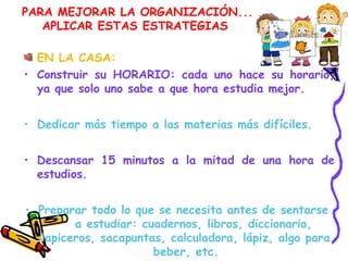PARA MEJORAR LA ORGANIZACIÓN...
APLICAR ESTAS ESTRATEGIAS
EN LA CASA:
• Construir su HORARIO: cada uno hace su horario,
ya que solo uno sabe a que hora estudia mejor.
• Dedicar más tiempo a las materias más difíciles.
• Descansar 15 minutos a la mitad de una hora de
estudios.
• Preparar todo lo que se necesita antes de sentarse
a estudiar: cuadernos, libros, diccionario,
lapiceros, sacapuntas, calculadora, lápiz, algo para
beber, etc.
 