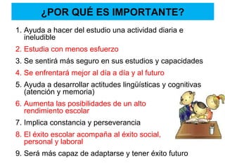 ¿POR QUÉ ES IMPORTANTE?
1. Ayuda a hacer del estudio una actividad diaria e
ineludible
2. Estudia con menos esfuerzo
3. Se sentirá más seguro en sus estudios y capacidades
4. Se enfrentará mejor al día a día y al futuro
5. Ayuda a desarrollar actitudes lingüísticas y cognitivas
(atención y memoria)
6. Aumenta las posibilidades de un alto
rendimiento escolar
7. Implica constancia y perseverancia
8. El éxito escolar acompaña al éxito social,
personal y laboral
9. Será más capaz de adaptarse y tener éxito futuro
 