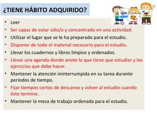 ¿TIENE HÁBITO ADQUIRIDO?
• Leer
• Ser capaz de estar sólo/a y concentrado en una actividad.
• Utilizar el lugar que se le ha preparado para el estudio.
• Disponer de todo el material necesario para el estudio.
• Llevar los cuadernos y libros limpios y ordenados.
• Llevar una agenda donde anote lo que tiene que estudiar y los
ejercicios que debe hacer.
• Mantener la atención ininterrumpida en su tarea durante
períodos de tiempo.
• Fijar tiempos cortos de descanso y volver al estudio cuando
éste termine.
• Mantener la mesa de trabajo ordenada para el estudio.
 