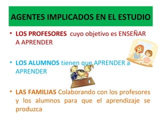 AGENTES IMPLICADOS EN EL ESTUDIO
• LOS PROFESORES cuyo objetivo es ENSEÑAR
A APRENDER
• LOS ALUMNOS tienen que APRENDER a
APRENDER
• LAS FAMILIAS Colaborando con los profesores
y los alumnos para que el aprendizaje se
produzca
 