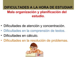 DIFICULTADES A LA HORA DE ESTUDIAR
Mala organización y planificación del
estudio.
• Dificultades de atención y concentración.
• Dificultades en la comprensión de textos.
• Dificultades en cálculo.
• Dificultades en la resolución de problemas.
 
