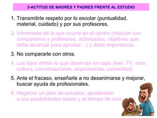 1. Transmitirle respeto por lo escolar (puntualidad,
material, cuidado) y por sus profesores.
2. Informarse de lo que ocurre en el centro (relación con
compañeros y profesores, actividades, objetivos que
debe alcanzar para aprobar…) y darle importancia.
3. No compararle con otros.
4. Los hijos imitan lo que observan en casa (leer, TV, ocio,
cultura, conversaciones, experiencias, curiosidad)
5. Ante el fracaso, enseñarle a no desanimarse y mejorar,
buscar ayuda de profesionales.
6. Negociar un plan de estudios, ajustándolo
a sus posibilidades reales y al tiempo de ocio.
2-ACTITUD DE MADRES Y PADRES FRENTE AL ESTUDIO
 