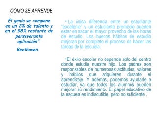 CÓMO SE APRENDE
• La única diferencia entre un estudiante
“excelente” y un estudiante promedio pueden
estar en sacar el mayor provecho de las horas
de estudio. Los buenos hábitos de estudio
mejoran por completo el proceso de hacer las
tareas de la escuela.
•El éxito escolar no depende sólo del centro
donde estudia nuestro hijo. Los padres son
responsables de numerosas actitudes, valores
y hábitos que adquieren durante el
aprendizaje. Y además, podemos ayudarle a
estudiar, ya que todos los alumnos pueden
mejorar su rendimiento. El papel educativo de
la escuela es indiscutible, pero no suficiente .
El genio se compone
en un 2% de talento y
en el 98% restante de
perseverante
aplicación”.
Beethoven.
 