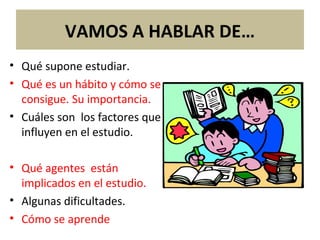 VAMOS A HABLAR DE…
• Qué supone estudiar.
• Qué es un hábito y cómo se
consigue. Su importancia.
• Cuáles son los factores que
influyen en el estudio.
• Qué agentes están
implicados en el estudio.
• Algunas dificultades.
• Cómo se aprende
 