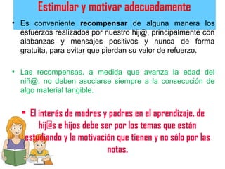 Estimular y motivar adecuadamente
• Es conveniente recompensar de alguna manera los
esfuerzos realizados por nuestro hij@, principalmente con
alabanzas y mensajes positivos y nunca de forma
gratuita, para evitar que pierdan su valor de refuerzo.
• Las recompensas, a medida que avanza la edad del
niñ@, no deben asociarse siempre a la consecución de
algo material tangible.
• El interés de madres y padres en el aprendizaje. de
hij@s e hijos debe ser por los temas que están
estudiando y la motivación que tienen y no sólo por las
notas.
 