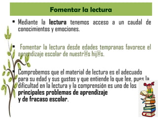 Fomentar la lectura
• Mediante la lectura tenemos acceso a un caudal de
conocimientos y emociones.
• Fomentar la lectura desde edades tempranas favorece el
aprendizaje escolar de nuestr@s hij@s.
• Comprobemos que el material de lectura es el adecuado
para su edad y sus gustos y que entiende lo que lee, pues la
dificultad en la lectura y la comprensión es uno de los
principales problemas de aprendizaje
y de fracaso escolar.
 