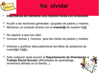 No olvidar
• Importancia de mantener una relación fluida con la escuela
 Acudir a las reuniones generales / grupales de padres y madres.
 Mantener un contacto directo con el maestr@ de nuestro hij@.
 No esperar a que nos citen.
 Conocer fechas y horarios para las visitas de padres y madres.
 Informar y justificar adecuadamente las faltas de asistencia de
nuestr@s hij@s.
 Ante cualquier duda recurrir al Departamento de Orientación o
Trabajo Social Escolar (dificultades de aprendizaje,
momentos difíciles en la familia...)
 