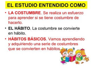 EL ESTUDIO ENTENDIDO COMO
• LA COSTUMBRE. Se realiza un esfuerzo
para aprender si se tiene costumbre de
hacerlo.
• EL HÁBITO. La costumbre se convierte
en hábito.
• HÁBITOS BÁSICOS. Vamos aprendiendo
y adquiriendo una serie de costumbres
que se convierten en hábitos.
 