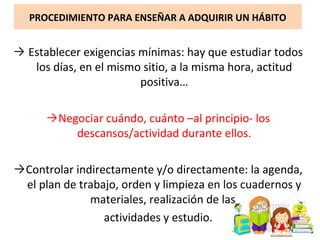 PROCEDIMIENTO PARA ENSEÑAR A ADQUIRIR UN HÁBITO
→ Establecer exigencias mínimas: hay que estudiar todos
los días, en el mismo sitio, a la misma hora, actitud
positiva…
→Negociar cuándo, cuánto –al principio- los
descansos/actividad durante ellos.
→Controlar indirectamente y/o directamente: la agenda,
el plan de trabajo, orden y limpieza en los cuadernos y
materiales, realización de las
actividades y estudio.
 