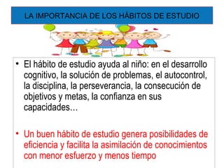 LA IMPORTANCIA DE LOS HÁBITOS DE ESTUDIO
• El hábito de estudio ayuda al niño: en el desarrollo
cognitivo, la solución de problemas, el autocontrol,
la disciplina, la perseverancia, la consecución de
objetivos y metas, la confianza en sus
capacidades…
• Un buen hábito de estudio genera posibilidades de
eficiencia y facilita la asimilación de conocimientos
con menor esfuerzo y menos tiempo
 