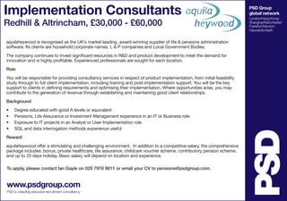 Implementation Consultants                                                                                                  PSD Group
                                                                                                                            global network
                                                                                                                            London/Hong Kong/
Redhill & Altrincham, £30,000 - £60,000                                                                                     Shanghai/Manchester/
                                                                                                                            Frankfurt/Munich/
                                                                                                                            Haywards Heath


aquilaheywood is recognised as the UK’s market leading, award-winning supplier of life & pensions administration
software. Its clients are household corporate names, L & P companies and Local Government Bodies.
The company continues to invest significant resources in R&D and product development to meet the demand for
innovation and is highly profitable. Experienced professionals are sought for each location.
Role
You will be responsible for providing consultancy services in respect of product implementation, from initial feasibility
study through to full client implementation, including training and post-implementation support. You will be the key
support to clients in defining requirements and optimising their implementation. Where opportunities arise, you may
contribute to the generation of revenue through establishing and maintaining good client relationships.
Background
•	   Degree educated with good A levels or equivalent
•	   Pensions, Life Assurance or Investment Management experience in an IT or Business role
•	   Exposure to IT projects in an Analyst or User Implementation role
•	   SQL and data interrogation methods experience useful
Reward
aquilaheywood offer a stimulating and challenging environment. In addition to a competitive salary, the comprehensive
package includes: bonus, private healthcare, life assurance, childcare voucher scheme, contributory pension scheme,
and up to 25 days holiday. Basic salary will depend on location and experience.

To apply, please contact Ian Gayle on 020 7970 9611 or email your CV to pensions@psdgroup.com.


www.psdgroup.com
PSD is a leading executive recruitment consultancy
 