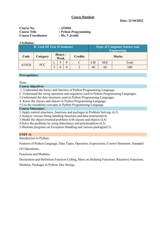 Course Handout
Date: 21/10/2022
Course No. : A53026
Course Title : Python Programming
Course Coordinator : Ms. V.Jyothi
1.Syllabus:
B. Tech III Year II Semester Dept. of Computer Science and
Engineering
Code Category
Hours /
Week
Credits Marks
A53026 PCC
L T P C CIE SEE Total
3 0 0 2 40 60 100
Prerequisites:
None
Course objectives
1. Understand the basics and function of Python Programming Language.
2. Understand the string operation and sequences used in Python Programming Languages.
3.Understand the data structures used in Python Programming Languages.
4. Know the classes and objects in Python Programming Language.
5.Use the reusability concepts in Python Programming Language.
Course Outcomes:
1.Apply control structures, functions and packages in Problem Solving. (L3)
2.Analyze various String handling functions and data structures(L4)
3.Model the object-oriented problems with classes and objects (L4)
4.Solve the problems by using Inheritance and polymorphism (L3)
5.Illustrate programs on Exception Handling and various packages(L3)
UNIT -I:
Introduction to Python:
Features of Python Language, Data Types, Operators, Expressions, Control Statement, Standard
I/O Operations.
Functions and Modules:
Declaration and Definition Function Calling, More on Defining Functions, Recursive Functions,
Modules, Packages in Python, Doc Strings.
 