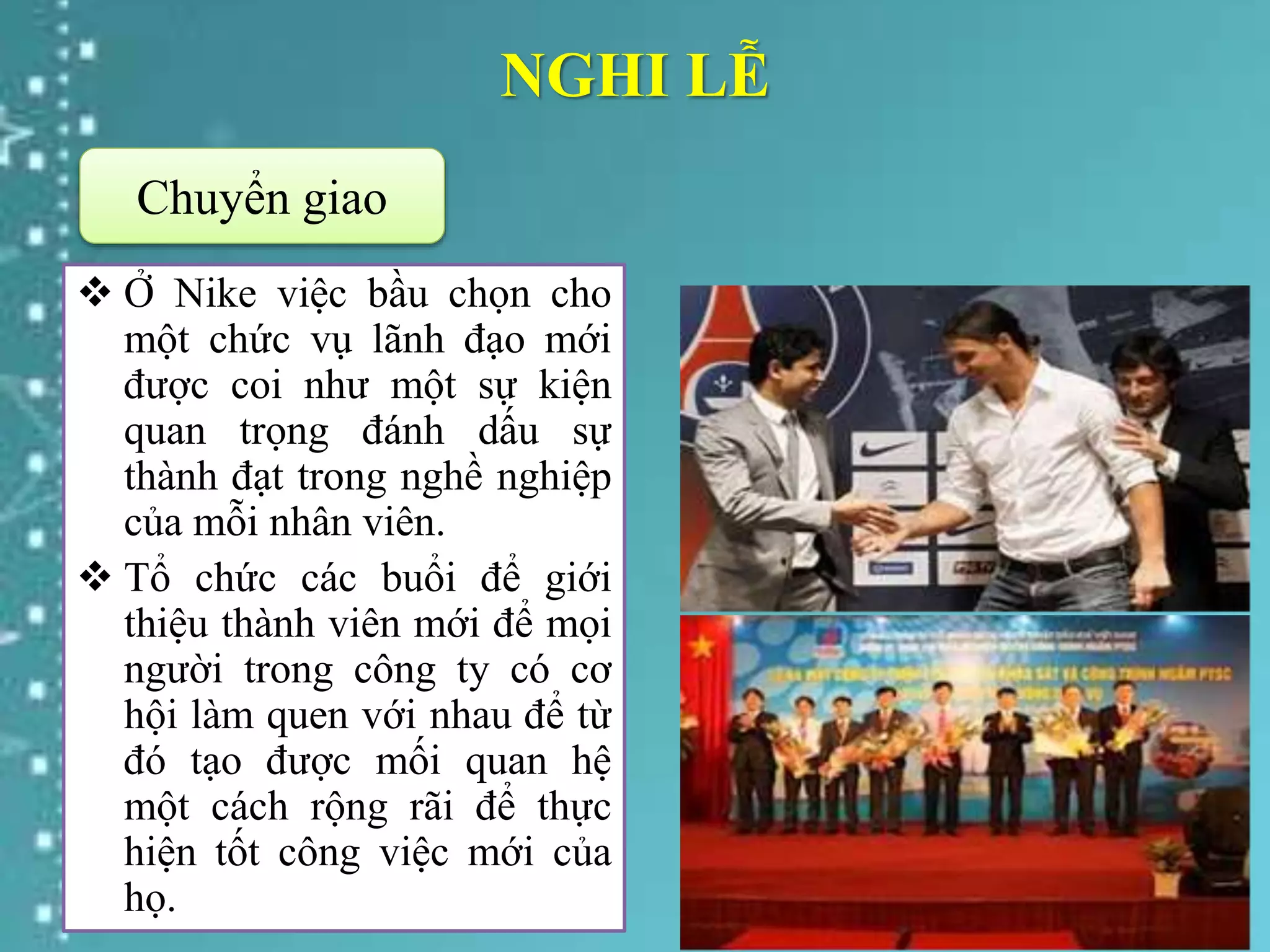 NGHI LỄ
 Ở Nike việc bầu chọn cho
một chức vụ lãnh đạo mới
được coi như một sự kiện
quan trọng đánh dấu sự
thành đạt trong nghề nghiệp
của mỗi nhân viên.
 Tổ chức các buổi để giới
thiệu thành viên mới để mọi
người trong công ty có cơ
hội làm quen với nhau để từ
đó tạo được mối quan hệ
một cách rộng rãi để thực
hiện tốt công việc mới của
họ.
Chuyển giao
 