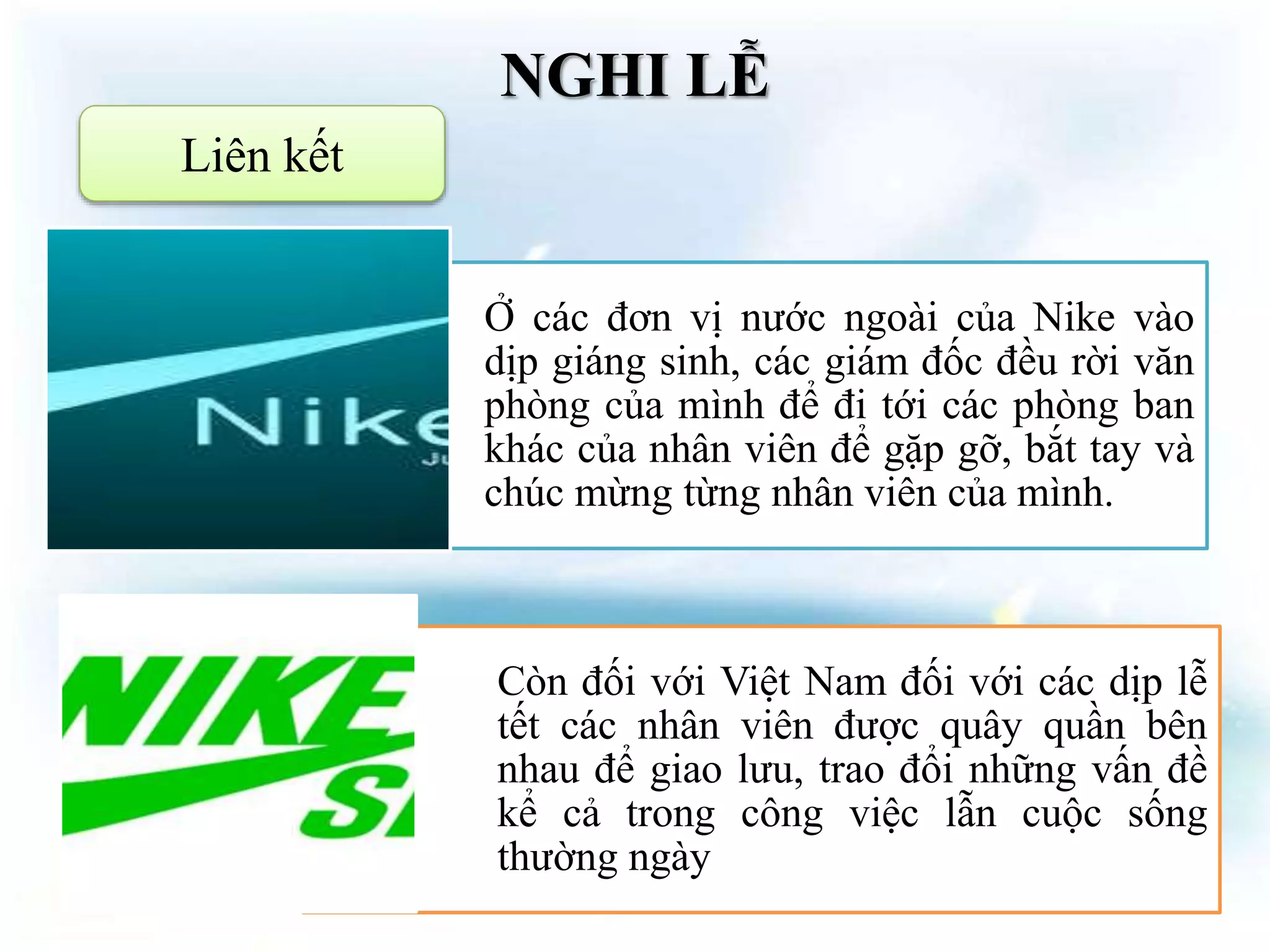 NGHI LỄ
Liên kết
Ở các đơn vị nước ngoài của Nike vào
dịp giáng sinh, các giám đốc đều rời văn
phòng của mình để đi tới các phòng ban
khác của nhân viên để gặp gỡ, bắt tay và
chúc mừng từng nhân viên của mình.
Còn đối với Việt Nam đối với các dịp lễ
tết các nhân viên được quây quần bên
nhau để giao lưu, trao đổi những vấn đề
kể cả trong công việc lẫn cuộc sống
thường ngày
 