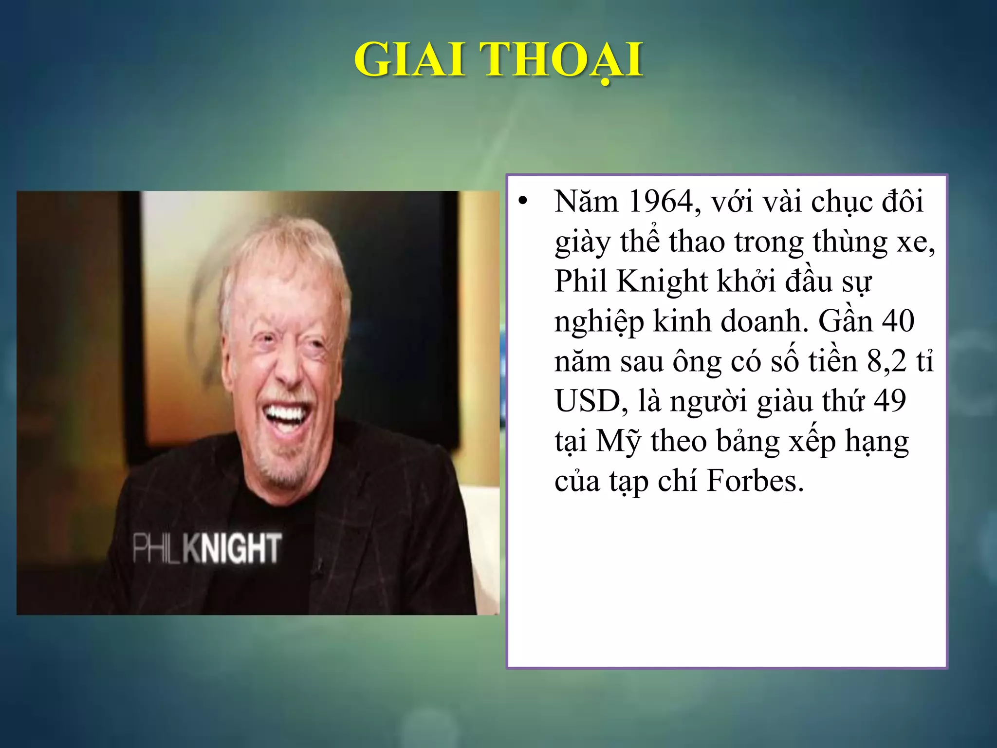 GIAI THOẠI
• Năm 1964, với vài chục đôi
giày thể thao trong thùng xe,
Phil Knight khởi đầu sự
nghiệp kinh doanh. Gần 40
năm sau ông có số tiền 8,2 tỉ
USD, là người giàu thứ 49
tại Mỹ theo bảng xếp hạng
của tạp chí Forbes.
 