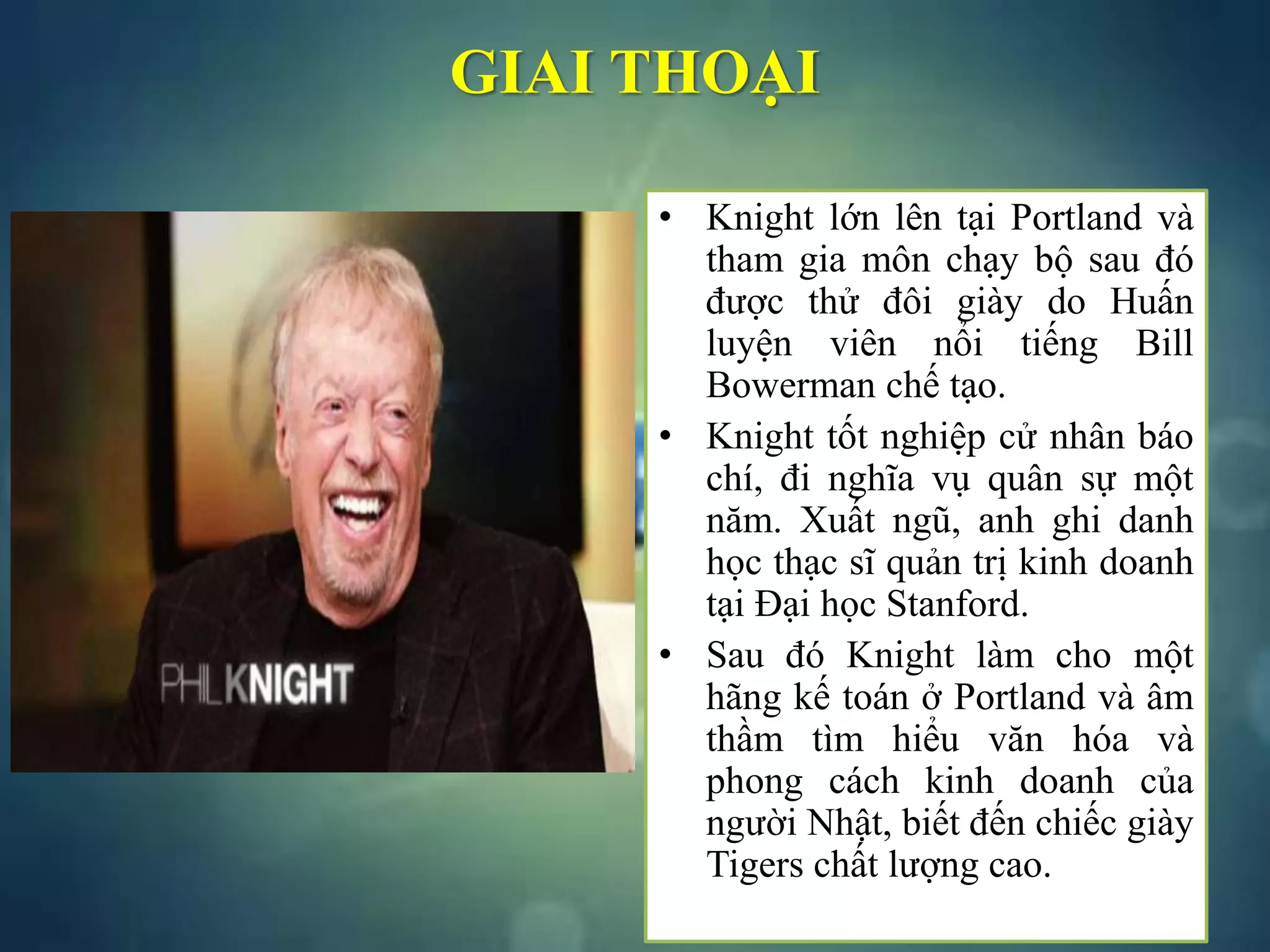 GIAI THOẠI
• Knight lớn lên tại Portland và
tham gia môn chạy bộ sau đó
được thử đôi giày do Huấn
luyện viên nổi tiếng Bill
Bowerman chế tạo.
• Knight tốt nghiệp cử nhân báo
chí, đi nghĩa vụ quân sự một
năm. Xuất ngũ, anh ghi danh
học thạc sĩ quản trị kinh doanh
tại Đại học Stanford.
• Sau đó Knight làm cho một
hãng kế toán ở Portland và âm
thầm tìm hiểu văn hóa và
phong cách kinh doanh của
người Nhật, biết đến chiếc giày
Tigers chất lượng cao.
 