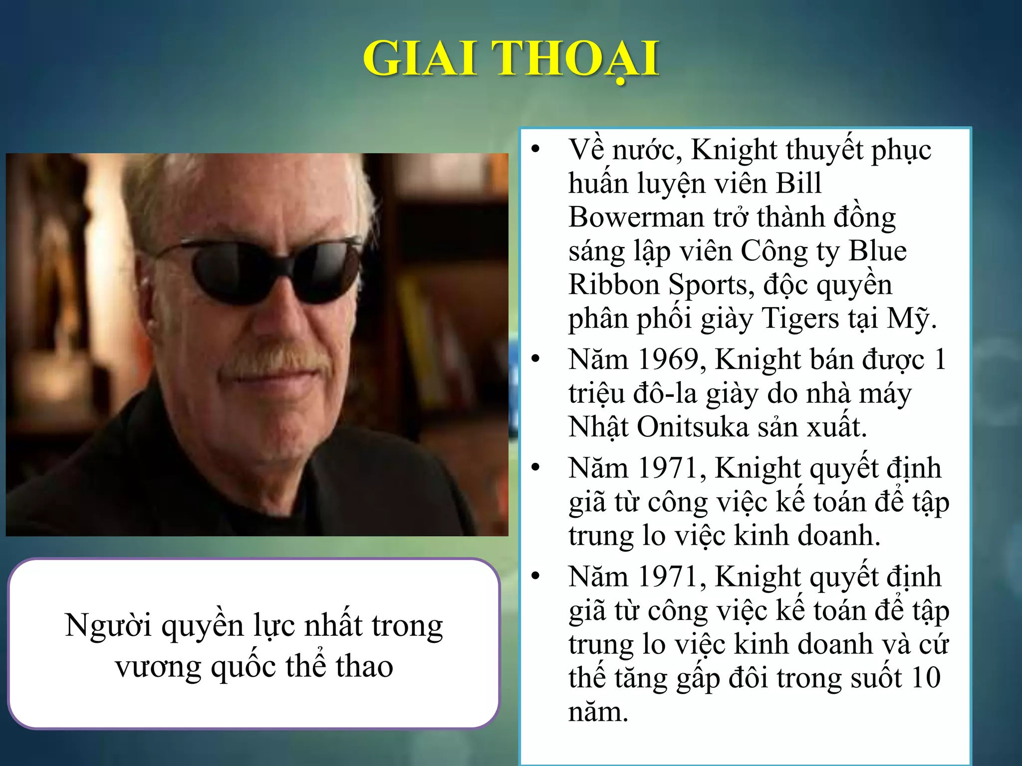 • Về nước, Knight thuyết phục
huấn luyện viên Bill
Bowerman trở thành đồng
sáng lập viên Công ty Blue
Ribbon Sports, độc quyền
phân phối giày Tigers tại Mỹ.
• Năm 1969, Knight bán được 1
triệu đô-la giày do nhà máy
Nhật Onitsuka sản xuất.
• Năm 1971, Knight quyết định
giã từ công việc kế toán để tập
trung lo việc kinh doanh.
• Năm 1971, Knight quyết định
giã từ công việc kế toán để tập
trung lo việc kinh doanh và cứ
thế tăng gấp đôi trong suốt 10
năm.
GIAI THOẠI
Người quyền lực nhất trong
vương quốc thể thao
 