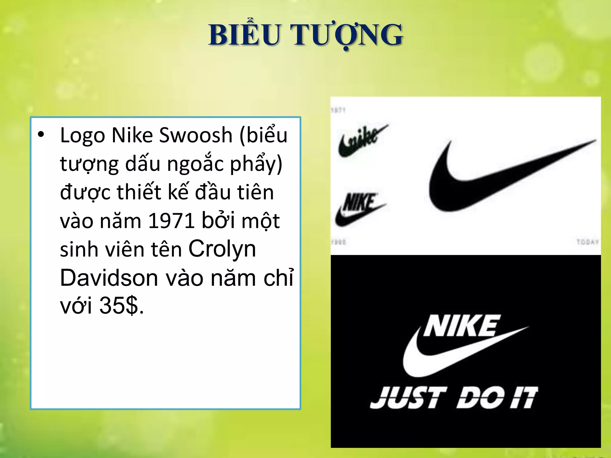 • Logo Nike Swoosh (biểu
tượng dấu ngoắc phẩy)
được thiết kế đầu tiên
vào năm 1971 bởi một
sinh viên tên Crolyn
Davidson vào năm chỉ
với 35$.
BIỂU TƯỢNG
 