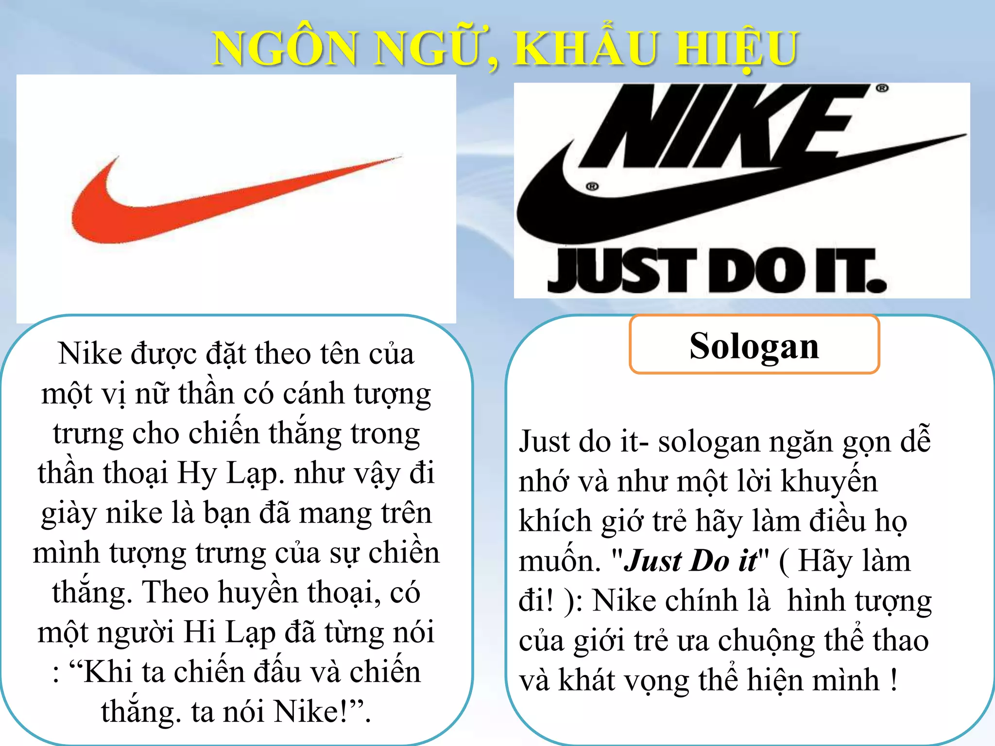 NGÔN NGỮ, KHẨU HIỆU
Nike được đặt theo tên của
một vị nữ thần có cánh tượng
trưng cho chiến thắng trong
thần thoại Hy Lạp. như vậy đi
giày nike là bạn đã mang trên
mình tượng trưng của sự chiền
thắng. Theo huyền thoại, có
một người Hi Lạp đã từng nói
: “Khi ta chiến đấu và chiến
thắng. ta nói Nike!”.
Sologan
Just do it- sologan ngăn gọn dễ
nhớ và như một lời khuyến
khích giớ trẻ hãy làm điều họ
muốn. "Just Do it" ( Hãy làm
đi! ): Nike chính là hình tượng
của giới trẻ ưa chuộng thể thao
và khát vọng thể hiện mình !
 