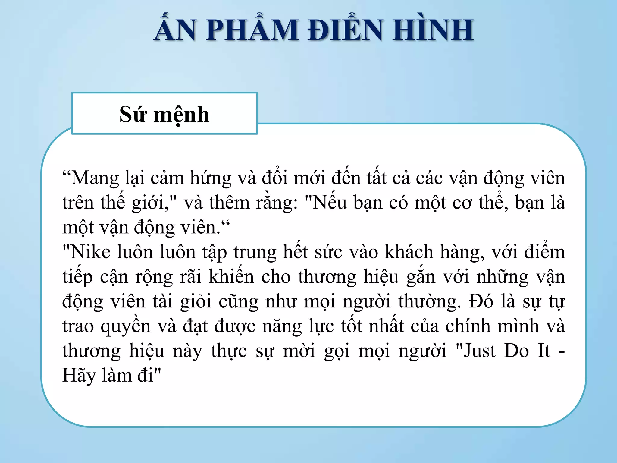 ẤN PHẨM ĐIỂN HÌNH
“Mang lại cảm hứng và đổi mới đến tất cả các vận động viên
trên thế giới," và thêm rằng: "Nếu bạn có một cơ thể, bạn là
một vận động viên.“
"Nike luôn luôn tập trung hết sức vào khách hàng, với điểm
tiếp cận rộng rãi khiến cho thương hiệu gắn với những vận
động viên tài giỏi cũng như mọi người thường. Đó là sự tự
trao quyền và đạt được năng lực tốt nhất của chính mình và
thương hiệu này thực sự mời gọi mọi người "Just Do It -
Hãy làm đi"
Sứ mệnh
 