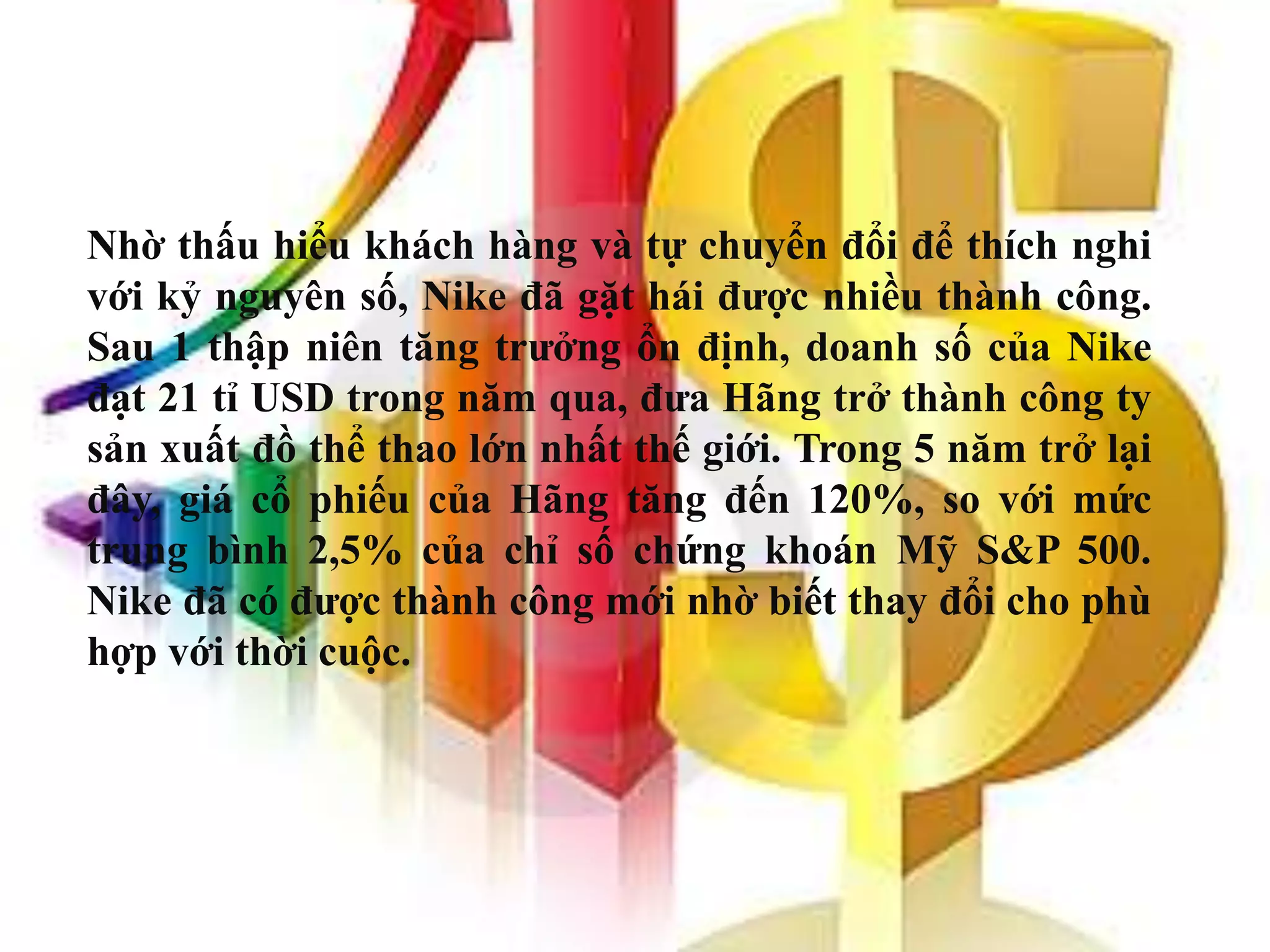 Nhờ thấu hiểu khách hàng và tự chuyển đổi để thích nghi
với kỷ nguyên số, Nike đã gặt hái được nhiều thành công.
Sau 1 thập niên tăng trưởng ổn định, doanh số của Nike
đạt 21 tỉ USD trong năm qua, đưa Hãng trở thành công ty
sản xuất đồ thể thao lớn nhất thế giới. Trong 5 năm trở lại
đây, giá cổ phiếu của Hãng tăng đến 120%, so với mức
trung bình 2,5% của chỉ số chứng khoán Mỹ S&P 500.
Nike đã có được thành công mới nhờ biết thay đổi cho phù
hợp với thời cuộc.
 