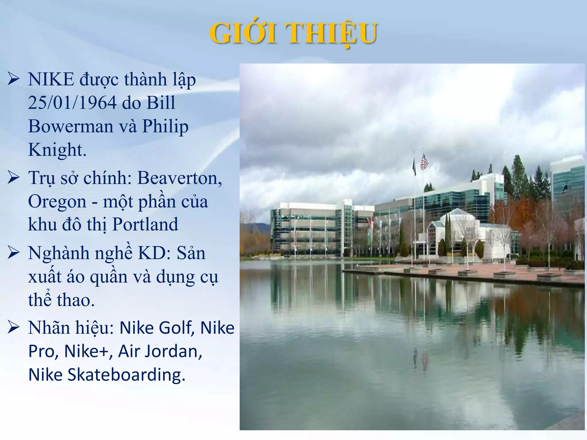 GIỚI THIỆU
 NIKE được thành lập
25/01/1964 do Bill
Bowerman và Philip
Knight.
 Trụ sở chính: Beaverton,
Oregon - một phần của
khu đô thị Portland
 Nghành nghề KD: Sản
xuất áo quần và dụng cụ
thể thao.
 Nhãn hiệu: Nike Golf, Nike
Pro, Nike+, Air Jordan,
Nike Skateboarding.
 